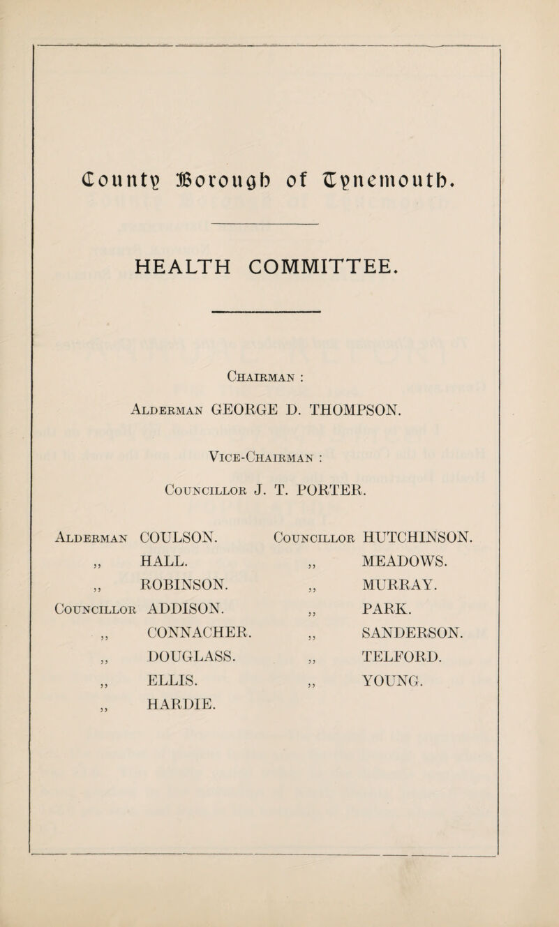 HEALTH COMMITTEE. Chairman : Alderman GEORGE D. THOMPSON. Vice-Chairman : Councillor J. T. PORTER. Alderman COULSON. Councillor HUTCHINSON. Councillor ADDISON. HALL. ROBINSON. MEADOWS. MURRAY. PARK. CONNACHER. DOUGLASS. ELLIS. HARDIE. SANDERSON. TELFORD. YOUNG.