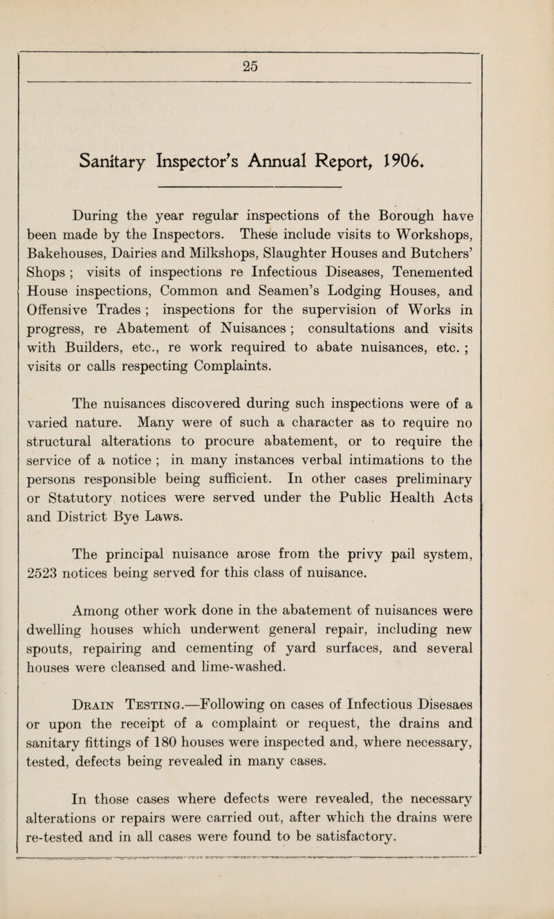 Sanitary Inspector's Annual Report, 1906* During the year regular inspections of the Borough have been made by the Inspectors. These include visits to Workshops, Bakehouses, Dairies and Milkshops, Slaughter Houses and Butchers’ Shops ; visits of inspections re Infectious Diseases, Tenemented House inspections, Common and Seamen’s Lodging Houses, and Offensive Trades ; inspections for the supervision of Works in progress, re Abatement of Nuisances ; consultations and visits with Builders, etc., re work required to abate nuisances, etc. ; visits or calls respecting Complaints. The nuisances discovered during such inspections were of a varied nature. Many were of such a character as to require no structural alterations to procure abatement, or to require the service of a notice ; in many instances verbal intimations to the persons responsible being sufficient. In other cases preliminary or Statutory notices were served under the Public Health Acts and District Bye Laws. The principal nuisance arose from the privy pail system, 2523 notices being served for this class of nuisance. Among other work done in the abatement of nuisances were dwelling houses which underwent general repair, including new spouts, repairing and cementing of yard surfaces, and several houses were cleansed and lime-washed. Drain Testing.—Following on cases of Infectious Disesaes or upon the receipt of a complaint or request, the drains and sanitary fittings of 180 houses were inspected and, where necessary, tested, defects being revealed in many cases. In those cases where defects were revealed, the necessary alterations or repairs were carried out, after which the drains were re-tested and in all cases were found to be satisfactory.