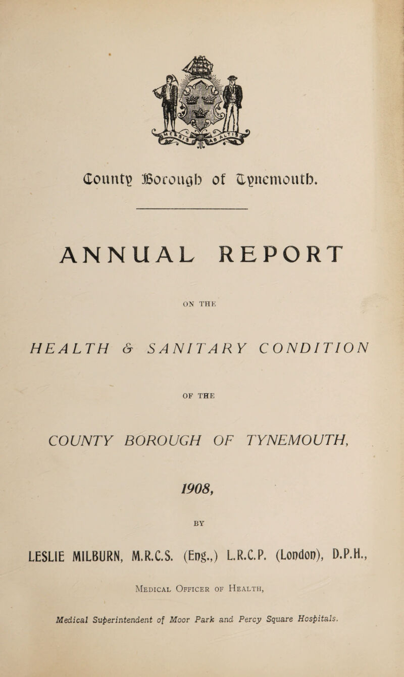 County Borougb of flionemoutb. ANNUAL REPORT ON THE HEALTH & SANITARY CONDITION OF THE COUNTY BOROUGH OF TYNEMOUTH, 1908, LESLIE MILBURN, M.R.C.S. (Eng.,) L.R.C.P. (London), D.P.H., Medical Officer of Health, Medical Superintendent of Moor Park and Percy Square Hospitals.