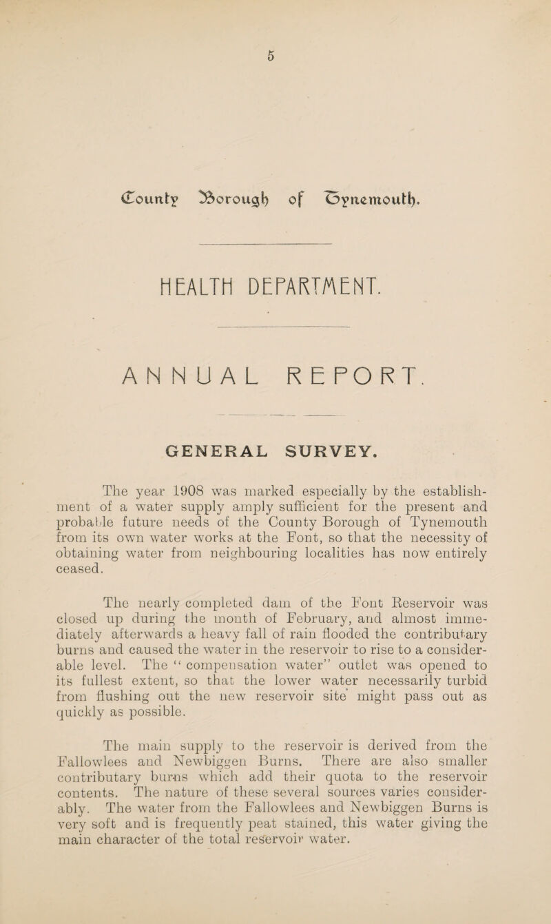 (Count? ^ftorougt) of O?nemoutl). HEALTH DEPARTMENT. ANNUAL REPORT. GENERAL SURVEY. The year 1908 was marked especially by the establish¬ ment of a water supply amply sufficient for the present and probable future needs of the County Borough of Tynemouth from its own water works at the Font, so that the necessity of obtaining water from neighbouring localities has now entirely ceased. The nearly completed dam of the Font Reservoir was closed up during the month of February, and almost imme¬ diately afterwards a heavy fall of rain flooded the contributory burns and caused the water in the reservoir to rise to a consider¬ able level. The “ compensation water” outlet was opened to its fullest extent, so that the lower water necessarily turbid from flushing out the new reservoir site might pass out as quickly as possible. The main supply to the reservoir is derived from the Fallowlees and Newbiggen Burns. There are also smaller contributary burns which add their quota to the reservoir contents. The nature of these several sources varies consider¬ ably. The water from the Fallowlees and Newbiggen Burns is very soft and is frequently peat stained, this water giving the main character of the total reservoir water.