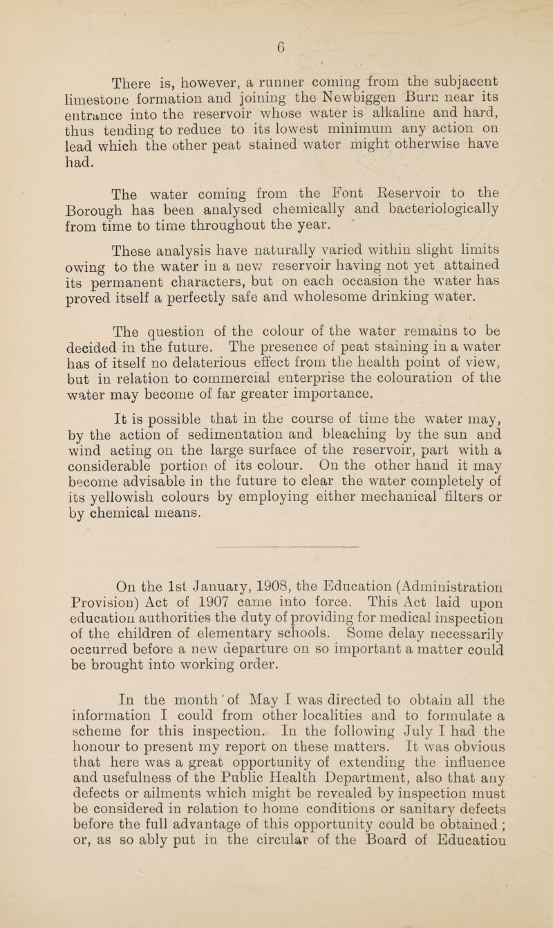 There is, however, a runner coming from the subjacent limestone formation and joining the Newbiggen Burn near its entrance into the reservoir whose water is alkaline and hard, thus tending to reduce to its lowest minimum any action on lead which the other peat stained water might otherwise have had. The water coming from the Font Beservoir to the Borough has been analysed chemically and bacteriologically from time to time throughout the year. These analysis have naturally varied within slight limits owing to the water in a new reservoir having not yet attained its permanent characters, but on each occasion the water has proved itself a perfectly safe and wholesome drinking water. The question of the colour of the water remains to be decided in the future. The presence of peat staining in a water has of itself no delaterious effect from the health point of view, but in relation to commercial enterprise the colouration of the water may become of far greater importance. It is possible that in the course of time the water may, by the action of sedimentation and bleaching by the sun and wind acting on the large surface of the reservoir, part with a considerable portion of its colour. On the other hand it may become advisable in the future to clear the water completely of its yellowish colours by employing either mechanical filters or by chemical means. On the 1st January, 1908, the Education (Administration Provision) Act of 1907 came into force. This Act laid upon education authorities the duty of providing for medical inspection of the children of elementary schools. Some delay necessarily occurred before a new departure on so important a matter could be brought into working order. In the month of May I w7as directed to obtain all the information I could from other localities and to formulate a scheme for this inspection. In the following July I had the honour to present my report on these matters. It was obvious that here was a great opportunity of extending the influence and usefulness of the Public Health Department, also that any defects or ailments which might be revealed by inspection must be considered in relation to home conditions or sanitary defects before the full advantage of this opportunity could be obtained ; or, as so ably put in the circular of the Board of Education