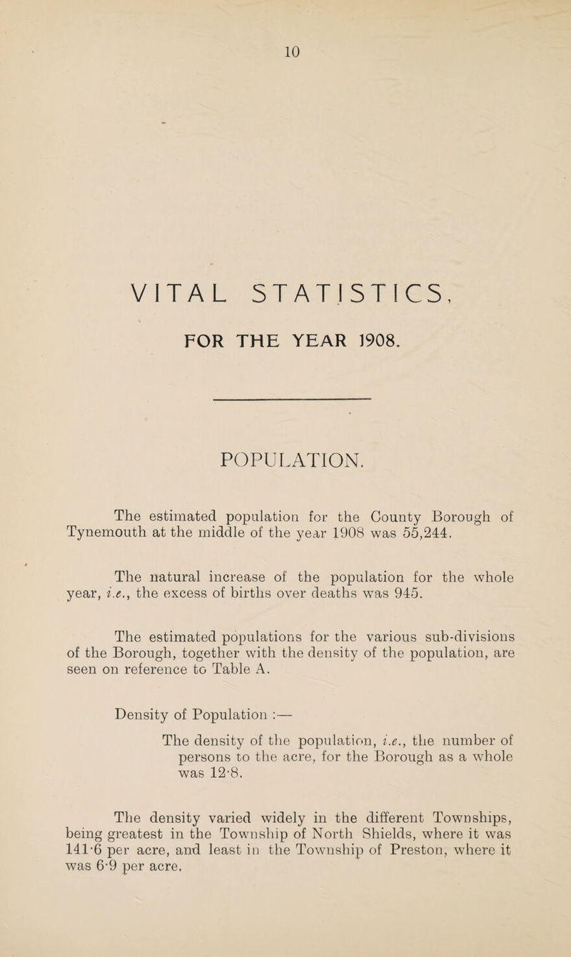 VITAL STATISTICS, FOR THE YEAR 1908, POPULATION. The estimated population for the County Borough of Tynemouth at the middle of the year 1908 was 55,244. The natural increase of the population for the whole year, i.ethe excess of births over deaths was 945. The estimated populations for the various sub-divisions of the Borough, together with the density of the population, are seen on reference to Table A. Density of Population :— The density of the population, i.e., the number of persons to the acre, for the Borough as a whole was 12-8. The density varied widely in the different Townships, being greatest in the Township of North Shields, where it was 141-6 per acre, and least in the Township of Preston, where it was 6-9 per acre,