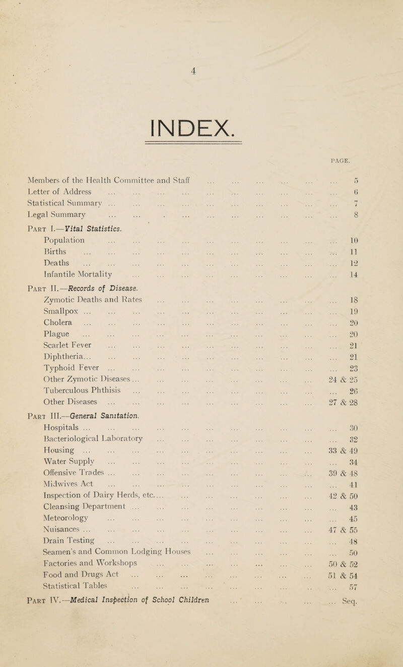 INDEX. PAGE. Members of the Health Committee and Staff Letter of Address Statistical Summary ... Legal Summary Part I.—Vital Statistics. Population Births ... . Deaths Infantile Mortality Part II.—.Records of Disease. Zymotic Deaths and Rates Smallpox ... Cholera Plague Scarlet Fever Diphtheria... Typhoid Fever Other Zymotic Diseases ... Tuberculous Phthisis Other Diseases Part III.—General Sanitation. Hospitals ... Bacteriological Laboratory Housing ... Water Supply Offensive Tra des ... Midwives Act Inspection of Dairy Herds, etc.... Cleansing Department ... Meteorology . Nuisances ... Drain Testing . Seamen’s and Common Lodging Houses Factories and Workshops Food and Drugs Act . Statistical Tables ... . Part IV.— Medical Inspection of School Children 0 8 10 11 12 14 ... 18 ... 19 ... 20 ... 20 ... 21 ... 21 ... 23 24 & 25 ... 26 27 & 28 ... 30 ... 32 33 & 49 ... 34 39 & 48 ... 41 42 & 50 ... 43 ... 45 47 & 55 ... 48 ... 50 50 & 52 51 & 54 ... 57 ... Seq.