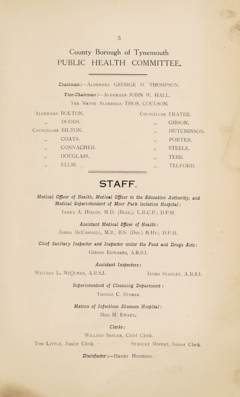 o County Borough of Tynemouth PUBLIC HEALTH COMMITTEE. Chairman:—Alderman GEORGE D. THOMPSON. Vice-Chairman :—Alderman JOHN W. HALL. The Mayor Alderman THOS. COULSON. Alderman BOLTON. „ DODDS. Councillor BILTON. „ COATS. „ CONNACHER. „ DOUGLASS. ELLIS. Councillor PRATER. „ GIBSON. „ HUTCHINSON. „ PORTER. „ STEELE. „ TEBB. „ TELFORD. Medical Officer of Health, Medical Officer to the Education Authority, and Medical Superintendent of Moor Park Isolation Hospital: James A. Hislop, M.D. (Brux.); L.R.C.P.; D.P.H. Assistant Medical Officer of Health: James McConnell, M.B., B.S. (Dur.) B.Hy.; D P.H. Chief Sanitary Inspector and Inspector under the Food and Drugs Acts: Gibson Edwards, A.R.S.I. Assistant Inspectors: William L. McQueen, A.R.S.I. James Stanley, A.R.S.I. Superintendent of Cleansing Department : Thomas C. Storer. Matron of Infectious Diseases Hospital: Miss M. Ewart. Clerks : William Sadler, Chief Clerk. Tom Little, Junior Clerk. * Stanley Moffat, Junior Clerk. Disinfector :—Henry Hodgson.