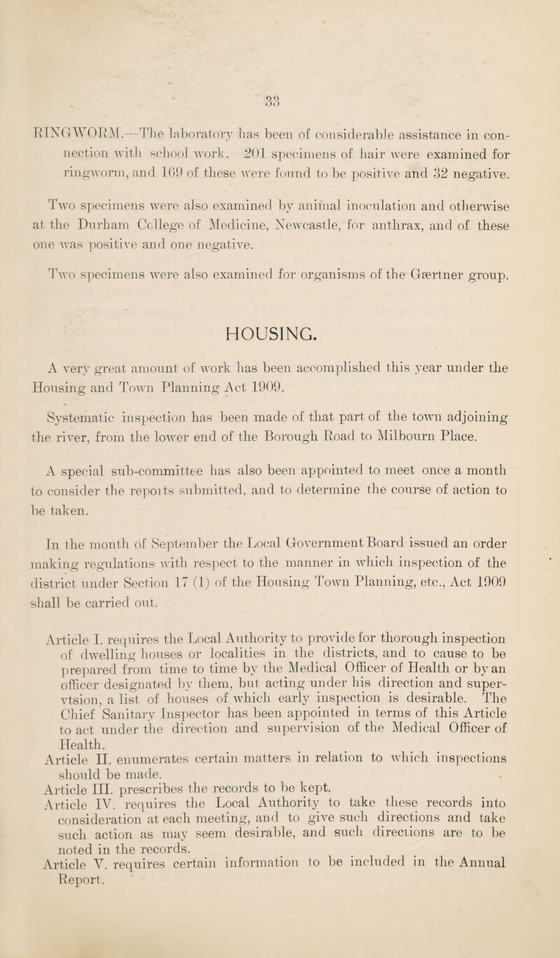 RINGWORM.—The laboratory h as been of considerable assistance in con¬ nection with school work. 201 specimens of hair were examined for ringworm, and 109 of these were found to be positive and 32 negative. Two specimens were also examined by animal inoculation and otherwise at the Durham College of Medicine, Newcastle, for anthrax, and of these one was positive and one negative. Two specimens were also examined for organisms of the Gaertner group. HOUSING. A very great amount of work has been accomplished this year under the Housing and Town Planning Act 1909. Systematic inspection has been made of that part of the town adjoining the river, from the lower end of the Borough Road to Milbourn Place. A special sub-committee has also been appointed to meet once a month to consider the repoits submitted, and to determine the course of action to be taken. In the month of September the Local Government Board issued an order making regulations- with respect to the manner in which inspection of the district under Section 17 (1) of the Housing Town Planning, etc., Act 1909 shall be carried out. Article I. requires the Local Authority to provide for thorough inspection of dwelling houses or localities in the districts, and to cause to be prepared from time to time by the Medical Officer of Llealth or by an officer designated by them, but acting under his direction and super- vtsion, a list of houses of which early inspection is desirable. The Chief Sanitary Inspector has been appointed in terms of this Article to act under the direction and supervision of the Medical Officer of Health. Article II. enumerates certain matters in relation to which inspections should be made. Article III. prescribes the records to be kept. Article IV. requires the Local Authority to take these records into consideration at each meeting, and to give such directions and take such action as may seem desirable, and such direciions are to be noted in the records. Article V. requires certain information to be included in the Annual Report,
