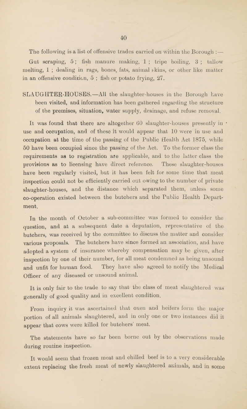 The following is a list of offensive trades carried on within the Borough : — Gut scraping, 5; fish manure making, 1 ; tripe boiling, 3 ; tallow melting, 1 ; dealing in rags, bones, fats, animal skins, or other like matter in an offensive condicicn, 5 ; fish or potato frying, 27. SLAUGHTER-HOUSES.—All the slaughter-houses in the Borough have been visited, and information has been gathered regarding the structure of the premises, situation, water supply, drainage, and refuse removal. It was found that there are altogether 60 slaughter-houses presently in * use and occupation, and of these it would appear that 10 were in use and occupation at the time of the passing of the Public Health Act 1875, while 50 have been occupied since the passing of the Act. To the former class the requirements as to registration aie applicable, and to the latter class the provisions as to licensing have direct reference. These slaughter-houses have been regularly visited, but it has been felt for some time that meat inspection could not be efficiently carried out owing to the number of private slaughter-houses, and the distance which separated them, unless some co-operation existed between the butchers and the Public Health Depart¬ ment. In the month of October a sub-committee was formed to consider the question, and at a subsequent date a deputation, representative of the butchers, was received by the committee to discuss the matter and consider various proposals. The butchers have since formed an association, and have adopted a system of insurance whereby compensation may be given, after inspection by one of their number, for all meat condemned as being unsound and unfit for human food. They have also agreed to notify the Medical Officer of any diseased or unsound animal. It is only fair to the trade to say that the class of meat slaughtered was generally of good quality and in excellent condition. From inquiry it was ascertained that oxen and heifers form the major portion of all animals slaughtered, and in only one or two instances did it appear that cows were killed for butchers’ meat. The statements have so far been borne out by the observations made during routine inspection. It would seem that frozen meat and chilled beef is to a very considerable extent replacing the fresh meat of newly slaughtered animals, and in some