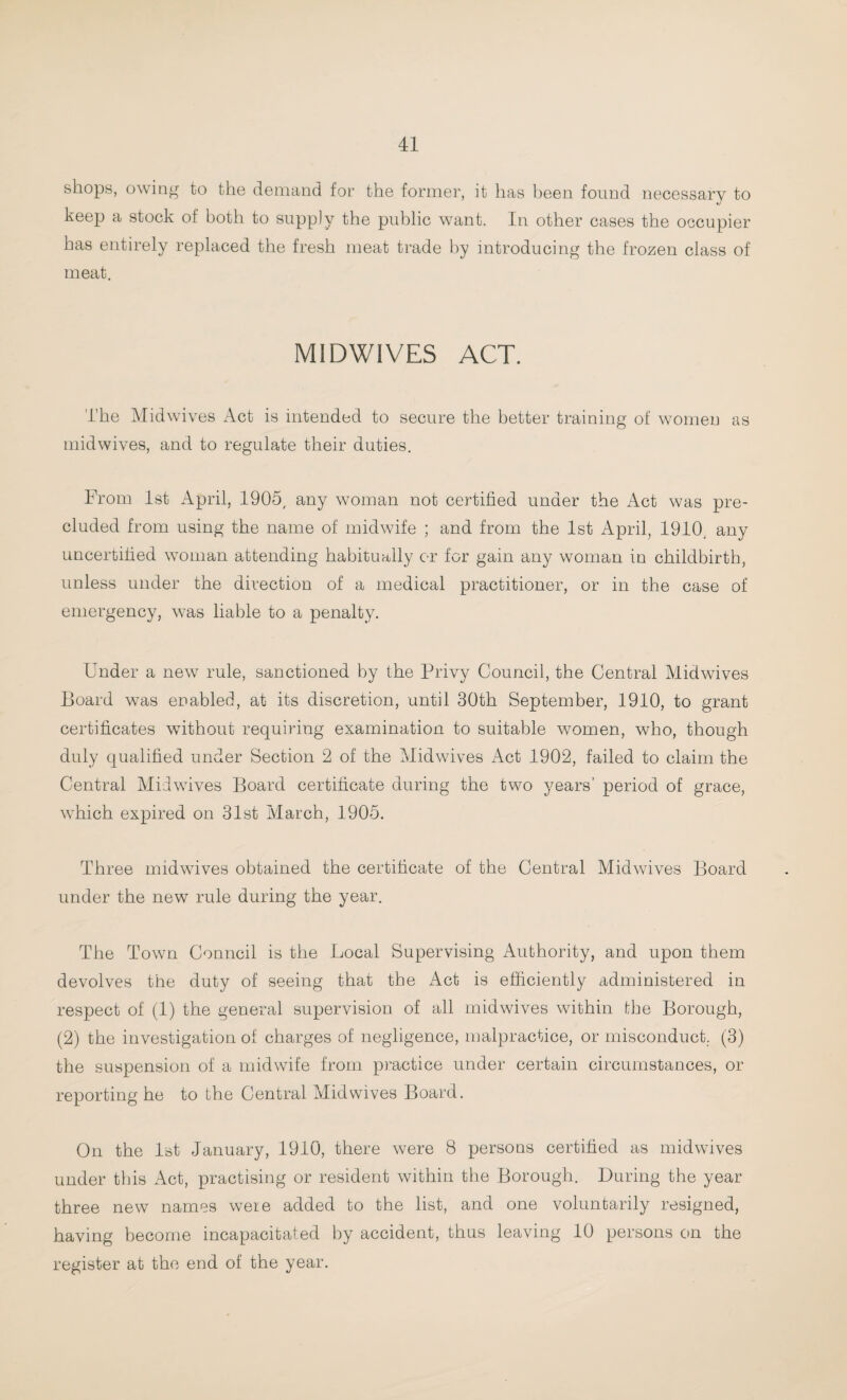 shops, owing to the demand for the former, it has been found necessary to keep a stock of both to supply the public want. In other cases the occupier has entirely replaced the fresh meat trade by introducing the frozen class of meat. MIDWIVES ACT. The Midwives Act is intended to secure the better training of women as midwives, and to regulate their duties. From 1st April, 1905, any woman not certified under the Act was pre¬ cluded from using the name of midwife ; and from the 1st April, 1910. any uncertified woman attending habitually or for gain any woman in childbirth, unless under the direction of a medical practitioner, or in the case of emergency, was liable to a penalty. Under a new rule, sanctioned by the Privy Council, the Central Midwives Board was enabled, at its discretion, until 30th September, 1910, to grant certificates without requiring examination to suitable women, who, though duly qualified under Section 2 of the Midwives Act 1902, failed to claim the Central Midwives Board certificate during the two years’ period of grace, wTiich expired on 31st March, 1905. Three midwives obtained the certificate of the Central Midwives Board under the new rule during the year. The Town Conncil is the Local Supervising Authority, and upon them devolves the duty of seeing that the Act is efficiently administered in respect of (1) the general supervision of all midwives within the Borough, (2) the investigation of charges of negligence, malpractice, or misconduct. (3) the suspension of a midwife from practice under certain circumstances, or reporting he to the Central Midwives Board. On the 1st January, 1910, there were 8 persons certified as midwives under this Act, practising or resident within the Borough. During the year three new names were added to the list, and one voluntarily resigned, having become incapacitated by accident, thus leaving 10 persons cm the register at the end of the year.