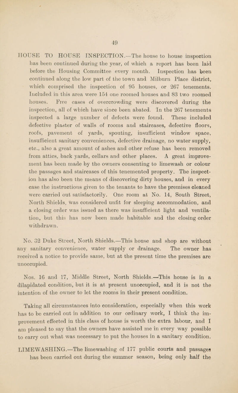 HOUSE TO HOUSE INSPECTION.-The house to house inspection has been continued during the year, of which a report has been laid before the Housing Committee every month. Inspection has been continued along the low part of the town and Milburn Place district, which comprised the inspection of 95 houses, or 267 tenements. Included in this area were 154 one roomed houses and 83 two roomed houses. Five cases of overcrowding were discovered during the inspection, all of which have since been abated. In the 267 tenements inspected a large number of defects were found. These included defective plaster of walls of rooms and staircases, defective floors, roofs, pavement of yards, spouting, insufficient window space, insufficient sanitary conveniences, defective drainage, no water supply, etc., also a great amount of ashes and other refuse has been removed from attics, back yards, cellars and other places. A great improve¬ ment has been made by the owners consenting to limewash or colour the passages and staircases of this tenemented property. The inspect¬ ion has also been the means of discovering dirty houses, and in every case the instructions given to the tenants to have the premises cleaned were carried out satisfactorily. One room at No. 14, South Street, North Shields, was considered unfit for sleeping accommodation, and a closing order was issued as there was insufficient light and ventila¬ tion, but this has now been made habitable and the closing order withdrawn. No. 32 Duke Street, North Shields.—This house and shop are without any sanitary convenience, water supply or drainage. The owner has received a notice to provide same, but at the present time the premises are unoccupied. Nos. 16 and 17, Middle Street, North Shields.—This house is in a dilapidated condition, but it is at present unoccupied, and it is not the intention of the owner to let the rooms in their present oondition. Taking all circumstances into consideration, especially when this work has to be carried out in addition to our ordinary work, I think the im¬ provement effected in this class of house is worth the extra labour, and I am pleased to say that the owners have assisted me in every way possible to carry out what was necessary to put the houses in a sanitary condition. LIMEWASHING.—The limewashing of 177 public courts and passages has been carried out during the summer season, being only half the