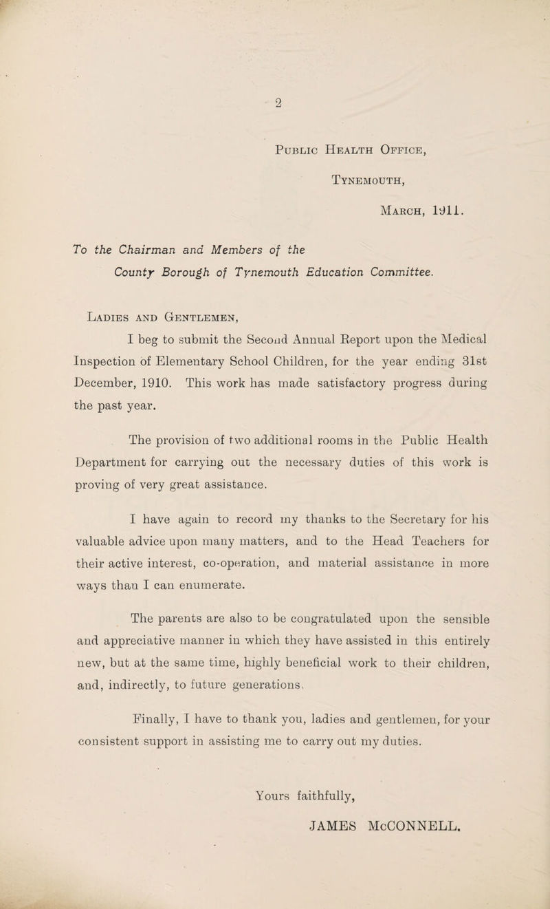 Public Health Office, Tynemouth, March, 1911. To the Chairman and Members of the County Borough of Tynemouth Education Committee. Ladies and Gentlemen, I beg to submit the Second Annual Beport upon the Medical Inspection of Elementary School Children, for the year ending 31st December, 1910. This work has made satisfactory progress during the past year. The provision of two additional rooms in the Public Health Department for carrying out the necessary duties of this work is proving of very great assistance. I have again to record my thanks to the Secretary for his valuable advice upon many matters, and to the Head Teachers for their active interest, co-operation, and material assistance in more ways than I can enumerate. The parents are also to be congratulated upon the sensible and appreciative manner in which they have assisted in this entirely new, but at the same time, highly beneficial work to their children, and, indirectly, to future generations, Finally, I have to thank you, ladies and gentlemen, for your consistent support in assisting me to carry out my duties. Yours faithfully, james McConnell.