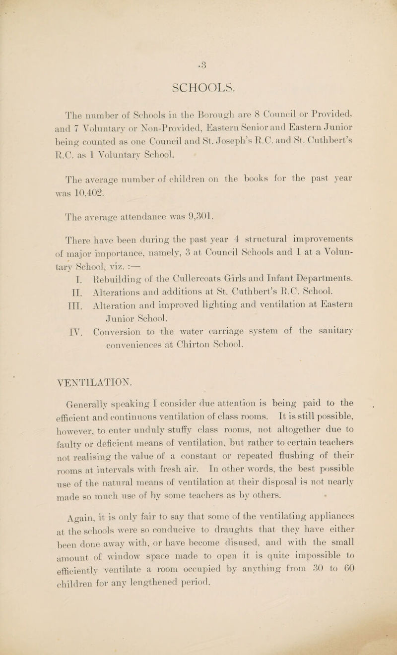 SCHOOLS. The number of Schools in the Borough are 8 Council or Provided, and 7 Voluntary or Non-Provided, Eastern Senior and Eastern Junior being counted as one Council and St, Joseph’s R.C. and St. Cuthbert’s R.C. as 1 Voluntary School. The average number of children on the books for the past year was 10,402. The average attendance was 9,301. There have been during the past year 4 structural improvements of major importance, namely, 3 at Council Schools and 1 at a Volun- tary School, viz. :— I. Rebuilding of the Cullercoats Girls and Infant Departments. II. Alterations and additions at St, Cuthbert’s R.C. School. III. Alteration and improved lighting and ventilation at Eastern Junior School. IV. Conversion to the water carriage system of the sanitary conveniences at Chirton School. VENTILATION. Generally speaking I consider due attention is being paid to the efficient and continuous ventilation of class rooms. It is still possible, however, to enter unduly stuffy class rooms, not altogether due to faulty or deficient means of ventilation, but rather to certain teachers not realising the value of a constant or repeated flushing of their rooms at intervals with fresh air. In other words, the best possible use of the natural means of ventilation at their disposal is not nearly made so much use of by some teachers as by others. Wain it is only fair to say that some of the ventilating appliances at the schools were so conducive to draughts that they haAU either been done away with, or have become disused, and with the small amount of window space made to open it is quite impossible to efficiently ventilate a room occupied by anything from 30 to 60 children for any lengthened period.