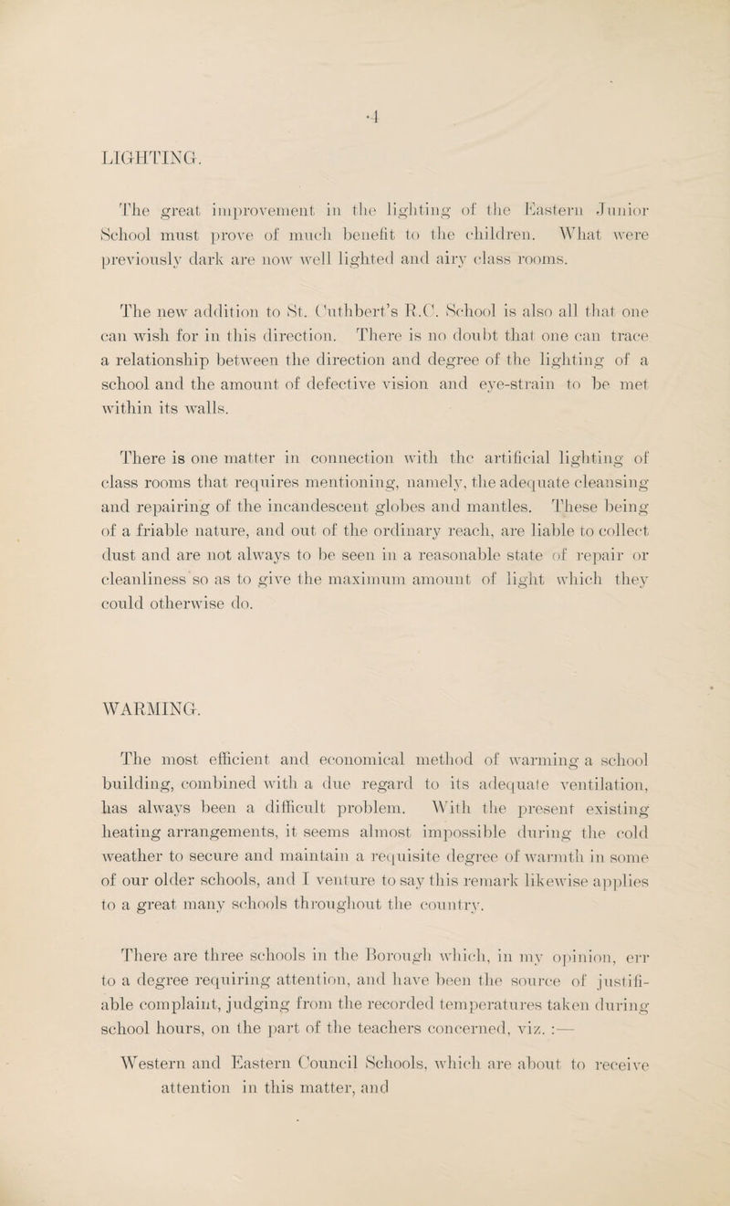 LIGHTING. The great improvement in the lighting of the Eastern Junior School must prove of much benefit to the children. What were previously dark are now well lighted and airy class rooms. The new addition to St. Cuthbert’s R.C. School is also all that one can wish for in this direction. There is no doubt that one can trace a relationship between the direction and degree of the lighting of a school and the amount of defective vision and eye-strain to be met within its walls. There is one matter in connection with the artificial lighting of class rooms that requires mentioning, namely, the adequate cleansing and repairing of the incandescent globes and mantles. These being of a friable nature, and out of the ordinary reach, are liable to collect dust and are not always to be seen in a reasonable state of repair or cleanliness so as to give the maximum amount of light which they could otherwise do. WARMING. The most efficient and economical method of warming a school building, combined with a due regard to its adequate ventilation, has always been a difficult problem. With the present existing heating arrangements, it seems almost impossible during the cold weather to secure and maintain a requisite degree of warmth in some of our older schools, and I venture to say this remark likewise applies to a great many schools throughout the country. There are three schools in the Borough which, in my opinion, err to a degree requiring attention, and have been the source of justifi¬ able complaint, judging from the recorded temperatures taken during school hours, on the part of the teachers concerned, viz. Western and Eastern Council Schools, which are about to receive attention in this matter, and