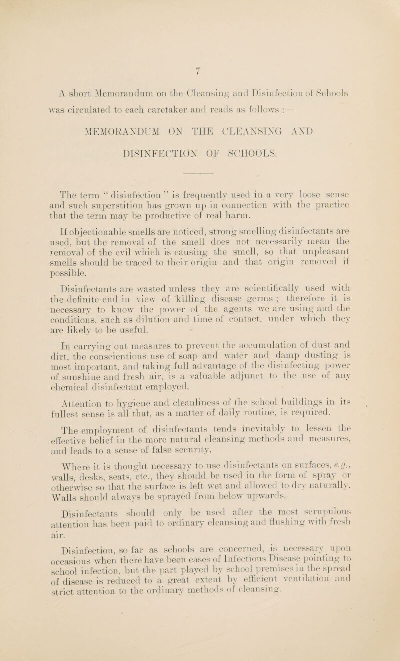 A short Memorandum on the Cleansing and Disinfection of Schools was circulated to each caretaker and reads as follows : MEMORANDUM ON THE CLEANSING AND DISINFECTION OF SCHOOLS. The term “ disinfection ” is frequently used in a very loose sense and such superstition has grown up in connection with the practice that the term may he productive of real harm. If objectionable smells are noticed, strong smelling disinfectants are used, but the removal of the smell does not necessarily mean the removal of the evil which is causing the smell, so that unpleasant smells should be traced to their origin and that origin removed if possible. Disinfectants are wasted unless they are scientifically used with the definite end in view of 'killing disease germs ; therefore it is necessary to know the power of the agents we are using and the conditions, such as dilution and time of contact, under which they are likely to be useful. In carrying out measures to prevent the accumulation of dust and dirt, the conscientious use of soap and water and damp dusting is most important, and taking full advantage of the disinfecting power of sunshine and fresh air, is a valuable adjunct to the use of any chemical disinfectant employed. Attention to hygiene and cleanliness of the school buildings in its fullest sense is all that, as a matter of daily routine, is required. The employment of disinfectants tends inevitably to lessen the effective belief in the more natural cleansing methods and measures, and leads to a sense of false security. Where it is thought necessary to use disinfectants on surfaces, e.g., walls, desks, seats, etc., they should be used in the form of spray or otherwise so that the surface is left wet and allowed to di\ natuially. Walls should always be sprayed from below upwards. Disinfectants should only be used after the most scrupulous attention has been paid to ordinary cleansing and flushing with fresh air. Disinfection, so far as schools are concerned, is necessary upon occasions when there have been cases of Infectious Disease pointing to school infection, but the part played by school premises in the spread of disease is reduced to a great extent by efficient ventilation and strict attention to the ordinary methods of cleansing.