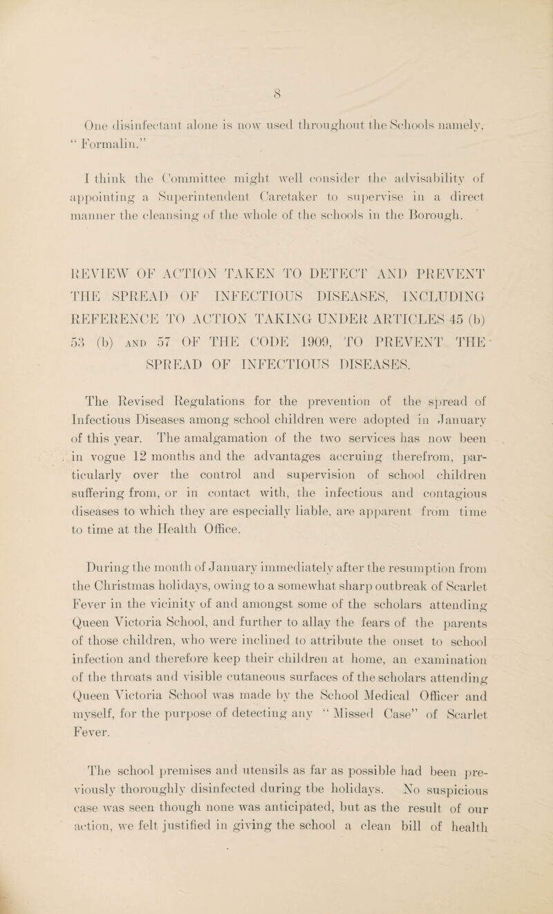 One disinfectant alone is now used throughout the Schools namely, “ Formalin.” I think the Committee might well consider the advisability, of appointing a Superintendent Caretaker to supervise in a direct manner the cleansing of the whole of the schools in the Borough. REVIEW OF ACTION TAKEN TO DETECT AND PREVENT THE SPREAD OF INFECTIOUS DISEASES, INCLUDING REFERENCE TO ACTION TAKING UNDER ARTICLES 45 (b) 53 (b) AND 57 OF THE CODE 1909, TO PREVENT THE SPREAD OF INFECTIOUS DISEASES. The Revised Regulations for the prevention of the spread of Infectious Diseases among school children were adopted in January of this year. The amalgamation of the two services has now been in vogue 12 months and the advantages accruing therefrom, par¬ ticularly over the control and supervision of school children suffering from, or in contact with, the infectious and contagious diseases to which they are especially liable, are apparent from time to time at the Health Office. During the month of January immediately after the resumption from the Christmas holidays, owing to a somewhat sharp outbreak of Scarlet Fever in the vicinitv of and amongst some of the scholars attending Queen Victoria School, and further to allay the fears of the parents of those children, who were inclined to attribute the onset to school infection and therefore keep their children at home, an examination of the throats and visible cutaneous surfaces of the scholars attending Queen Victoria School was made by the School Medical Officer and myself, for the purpose of detecting any “ Missed Case” of Scarlet Fever. The school premises and utensils as far as possible had been pre¬ viously thoroughly disinfected during the holidays. No suspicious case was seen though none was anticipated, but as the result of our action, we felt justified in giving the school a clean bill of health