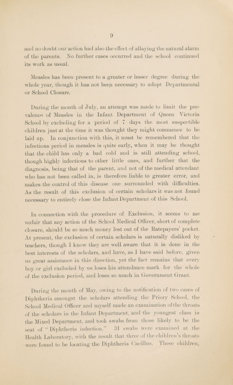 and no doubt our action had also the effect of allaying the natural alarm of the parents, Eo further cases occurred and the school continued its work as usual. Measles has been present to a greater or lesser degree during the whole year, though it has not been necessary to adopt Departmental or School Closure. During the month of July, an attempt was made to limit the pre¬ valence of Measles in the Infant Department of Queen Victoria School by excluding for a period of 7 days the most suspectible children just at the time it was thought they might commence to be laid up. In conjunction with this, it must be remembered that the infectious period in measles is quite early, when it may be thought that the child has only a bad cold and is still attending school, though higlilv infectious to other little ones, and further that the diagnosis, being that of the parent, and not of the medical attendant who has not been called in, is therefore liable to greater error, and makes the control of this disease one surrounded with difficulties. As the result of this exclusion of certain scholars it was not found necessary to entirely close the Infant Department of this School. In connection with the procedure of Exclusion, it seems to me unfair that any action of the School Medical Officer, short of complete closure, should be so much money lost out of the Ratepayers pocket. At present, the exclusion of certain scholars is naturally disliked by teachers, though I know they are well aware that it is done in the best interests of the scholars, and have, as I have said before, given us great assistance in this direction, yet the fact remains that every boy or girl excluded by us loses liis attendance mark for the whole of the exclusion period, and loses so much in Government Grant. During the month of May, owing to the notification of two cases of Diphtheria amongst the scholars attending the Priory School, the School Medical Officer and myself made an examination of the throats of the scholars in the Infant Department, and the youngest class in the Mixed Department, and took swabs from those likely to be the seat of “ Diphtheria infection.” 31 swabs were examined at the Health Laboratory, with the result that three of the children’s throats were found to be locating the Diphtheria (bacillus. rl hese children,