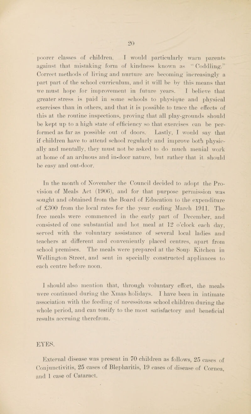 poorer classes of children. T would particularly warn parents against that mistaking form of kindness known as “ Coddling.” Correct methods of living and nurture are becoming increasingly a part part of the school curriculum, and it will be by this means that we must hope for improvement in future years. I believe that greater stress is paid in some schools to physique and physical exercises than in others, and that it is possible to trace the effects of this at the routine inspections, proving that all play-grounds should be kept up to a high state of efficiency so that exercises can be per¬ formed as far as possible out of doors. Lastly, I would say that if children have to attend school regularly and improve both physic¬ ally and mentally, they must not be asked to do much menial work at home of an arduous and in-door nature, but rather that it should be easy and out-door. In the month of November the Council decided to adopt the Pro¬ vision of Meals Act (1906), and for that purpose permission was sought and obtained from the Board of Education to the expenditure of £300 from the local rates for the year ending March 1911. The free meals were commenced in the early part of December, and consisted of one substantial and hot meal at 12 o’clock each day, served with the voluntary assistance of several local ladies and teachers at different and conveniently placed centres, apart from school premises. The meals were prepared at the Soup Kitchen in Wellington Street, and sent in specially constructed appliances to each centre before noon. I should also mention that, through voluntary effort, the meals were continued during the Xmas holidays. I have been in intimate association with the feeding of necessitous school children during the whole period, and can testify to the most satisfactory and beneficial results accruing therefrom. EYES. External disease was present in 70 children as follows, 25 cases of Conjunctivitis, 25 cases of Blepharitis, 19 cases of disease of Cornea, and 1 case of Cataract.