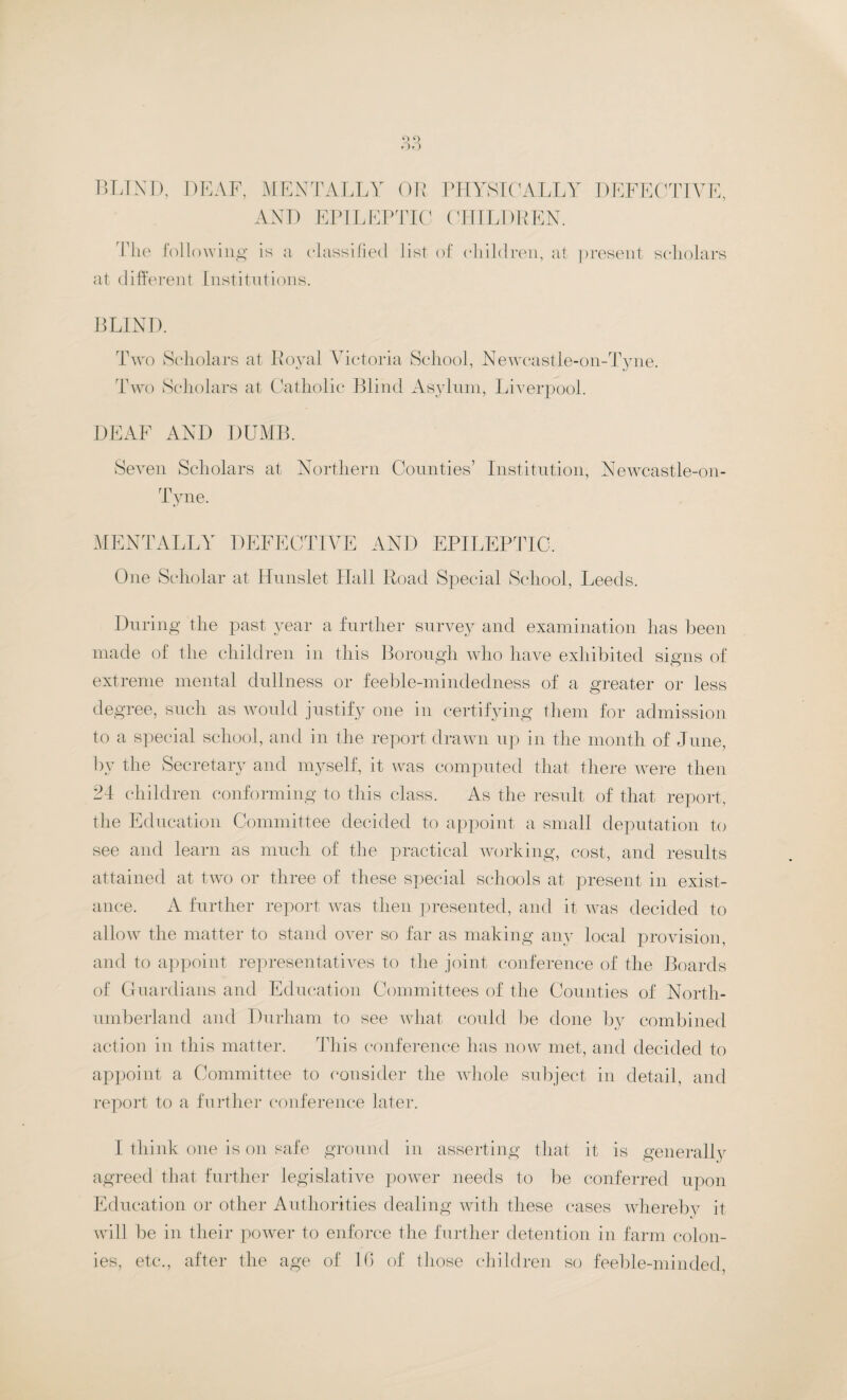 O O Ofj blind, deaf, mentally or physically defective, AND EPILEPTIC CHILDREN. The following is a classified list of children, at present scholars at different Institutions. BLIND. Two Scholars at Royal Victoria School, Newcastle-on-Tyne. Two Scholars at Catholic Blind Asylum, Liverpool. DEAF AND DUMB. Seven Scholars at Northern Counties’ Institution, Newcastle-on- rn I yne. MENTALLY DEFECTIVE AND EPILEPTIC. One Scholar at Hunslet Hall Road Special School, Leeds. During the past year a further survey and examination lias been made of the children in this Borough who have exhibited signs of extreme mental dullness or feeble-mindedness of a greater or less degree, such as would justify one in certifying them for admission to a special school, and in the report drawn up in the month of June, by the Secretary and myself, it was computed that there were then 24 children conforming to this class. As the result of that report, the Education Committee decided to appoint a small deputation to see and learn as much of the practical working, cost, and results attained at two or three of these special schools at present in exist- ance. A further report was then presented, and it was decided to allow the matter to stand over so far as making any local provision, and to appoint representatives to the joint conference of the Boards of Guardians and Education Committees of the Counties of North¬ umberland and Durham to see what could be done by combined action in this matter. This conference has now met, and decided to appoint a Committee to consider the whole subject in detail, and report to a further conference later. I think one is on safe ground in asserting that it is generally agreed that further legislative power needs to be conferred upon Education or other Authorities dealing with these cases whereby it will be in their power to enforce the further detention in farm colon¬ ies, etc., after the age of 1G of those children so feeble-minded,