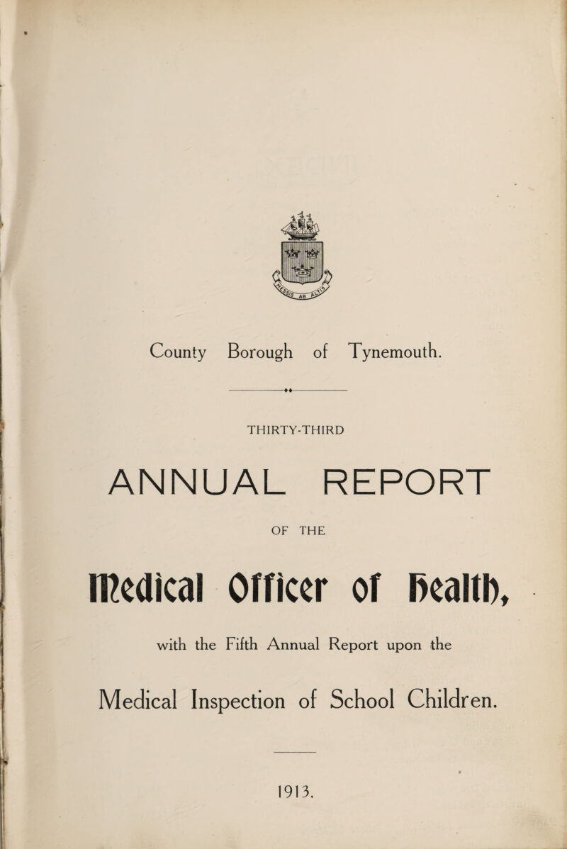 County Borough of Tynemouth. -♦♦- THIRTY-THIRD ANNUAL REPORT OF THE medical Officer of fiealtl), with the Fifth Annual Report upon the Medical Inspection of School Children. 1913.