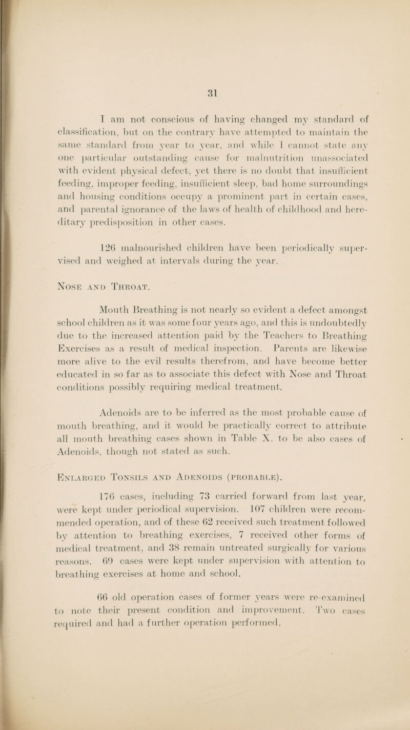 T am not conscious of having changed my standard of classification, but on the contrary have attempted to maintain the same standard from year to year, and while J cannot state any one particular outstanding cause for malnutrition unassociated with evident physical defect, yet there is no doubt that insufficient feeding, improper feeding, insufficient sleep, bad home surroundings and housing conditions occupy a prominent part in certain cases, and parental ignorance of the laws of health of childhood and here¬ ditary predisposition in other cases. 126 malnourished children have been periodically super¬ vised and weighed at intervals during the year. Nose and Throat. Mouth Breathing is not nearly so evident a defect amongst school children as it was some four years ago, and this is undoubtedly due to the increased attention paid by the Teachers to Breathing Exercises as a result of medical inspection. Parents are likewise more alive to the evil results therefrom, and have become better educated in so far as to associate this defect with Nose and Throat conditions possibly requiring medical treatment. Adenoids are to be inferred as the most probable cause of mouth breathing, and it would be practically correct to attribute all mouth breathing cases shown in Table X. to be also cases of Adenoids, though not stated as such. Enlarged Tonsils and Adenoids (probable). 176 cases, including 73 carried forward from last year, were kept under periodical supervision. 107 children were recom¬ mended operation, and of these 62 received such treatment followed by attention to breathing exercises, 7 received other forms of medical treatment, and 38 remain untreated surgically for various reasons. 69 cases were kept under supervision with attention to breathing exercises at home and school. 66 old operation cases of former years were re-examined to note their present condition and improvement. Two cases required and had a further operation performed,