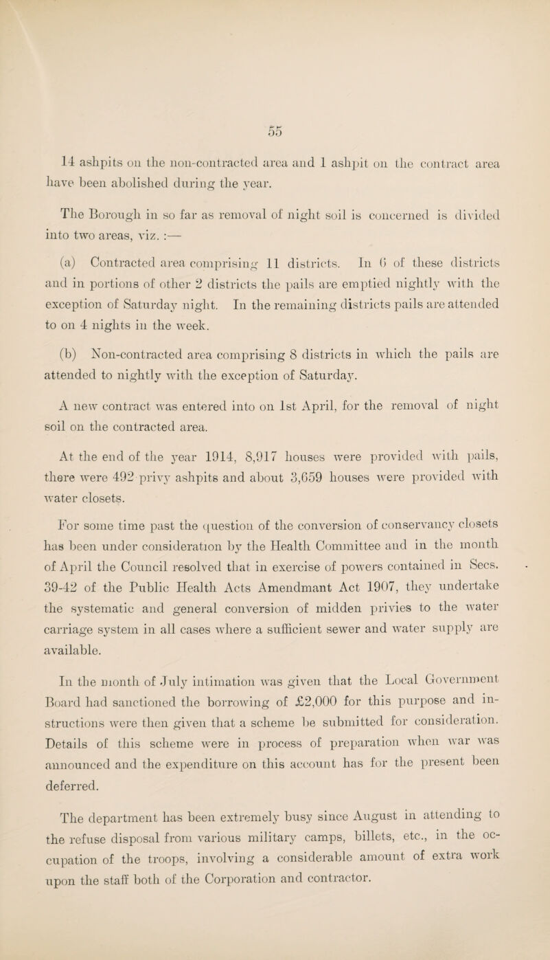 r' k 00 14 ashpits on the noil-contracted area and 1 ashpit on the contract area have been abolished during the year. The Borough in so far as removal of night soil is concerned is divided into two areas, viz. :— (a) Contracted area comprising 11 districts. In b of these districts and in portions of other 2 districts the pails are emptied nightly with the exception of Saturday night. In the remaining districts pails are attended to on 4 nights in the week. (b) Non-contracted area comprising 8 districts in which the pails are attended to nightly with the exception of Saturday. A new contract was entered into on 1st April, for the removal of night soil on the contracted area. At the end of the year 1914, 8,917 houses were provided with pails, there were 492 privy ashpits and about 3,659 houses were provided with water closets. For some time past the cjuestion of the conversion of conservancy closets has been under consideration by the Health Committee and in the month of April the Council resolved that in exercise of powers contained in Secs. 39-42 of the Public Health Acts Amendmant Act 1907, they undertake the systematic and general conversion of midden privies to the water carriage system in all cases where a sufficient sewer and water supply are available. In the month of July intimation was given that the Local Government Board had sanctioned the borrowing of £2,000 for this purpose and in¬ structions were then given that a scheme be submitted for consideration. Details of this scheme were in process of preparation when war was announced and the expenditure on this account has for the present been deferred. The department has been extremely busy since August in attending to the refuse disposal from various military camps, billets, etc., in the oc¬ cupation of the troops, involving a considerable amount of extra work upon the staff both of the Corporation and contractor.