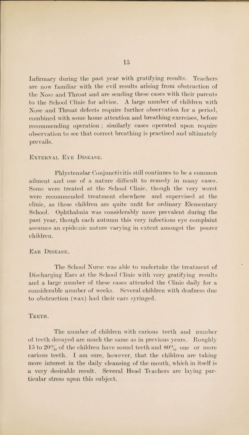 Infirmary during the past year with gratifying results. Teachers are now familiar with the evil results arising from obstruction of the Nose and Throat and are sending these cases with their parents to the School Clinic for advice. A large number of children with Nose and Throat defects require further observation for a period, combined with some home attention and breathing exercises, before recommending operation ; similarly cases operated upon require observation to see that correct breathing is practised and ultimately prevails. External Eye Disease. Phlyctenular Conjunctivitis still continues to be a common ailment and one of a nature difficult to remedy in many cases. Some were treated at the School Clinic, though the very worst were recommended treatment elsewhere and supervised at the clinic, as these children are quite unfit for ordinary Elementary School. Ophthalmia was considerably more prevalent during the past year, though each autumn this very infectious eye complaint assumes an epidemic nature varying in extent amongst the poorer children. Ear Disease. The School Nurse was able to undertake the treatment of Discharging Ears at the School Clinic with very gratifying results and a large number of these cases attended the Clinic daily for a considerable number of weeks. Several children with deafness due to obstruction (wax) had their cars syringed. Teeth. The number of children with carious teeth and number of teeth decayed are much the same as in previous years. Roughly 15 to 20% of the children have sound teeth and 80% one or more carious teeth. I am sure, however, that the children are taking more interest in the daily cleansing of the mouth, which in itself is a very desirable result. Several Head Teachers are laying par¬ ticular stress upon this subject.