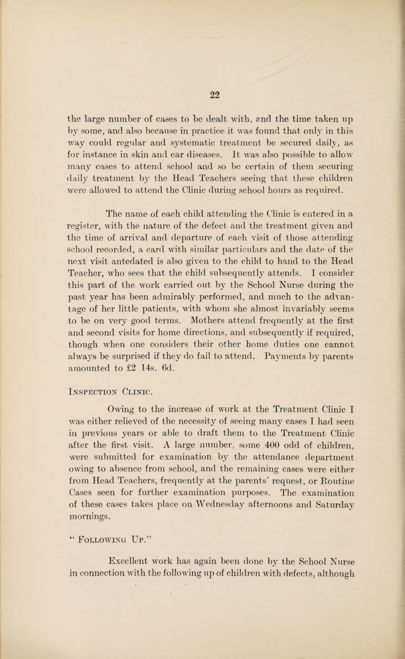 the large number of cases to be dealt with, and the time taken up by some, and also because in practice it was found that only in this way could regular and systematic treatment be secured daily, as for instance in skin and ear diseases. It was also possible to allow many cases to attend school and so be certain of them securing daily treatment by the Head Teachers seeing that these children were allowed to attend the Clinic during school hours as required. The name of each child attending the Clinic is entered in a register, with the nature of the defect and the treatment given and the time of arrival and departure of each visit of those attending school recorded, a card with similar particulars and the date of the next visit antedated is also given to the child to hand to the Head Teacher, who sees that the child subsequently attends. I consider this part of the work carried out by the School Nurse during the past year has been admirably performed, and much to the advan¬ tage of her little patients, with whom she almost invariably seems to be on very good terms. Mothers attend frequently at the first and second visits for home directions, and subsequently if required, though when one considers their other home duties one cannot always be surprised if they do fail to attend. Payments by parents amounted to £2 14s. 6d. Inspection Clinic. Owing to the increase of work at the Treatment Clinic I was either relieved of the necessity of seeing many cases I had seen in previous years or able to draft them to the Treatment Clinic after the first visit. A large number, some 400 odd of children, were submitted for examination by the attendance department owing to absence from school, and the remaining cases were either from Head Teachers, frequently at the parents’ request, or Routine Cases seen for further examination purposes. The examination of these cases takes place on Wednesday afternoons and Saturday mornings. “ Following Up.” Excellent work has again been done by the School Nurse in connection with the following up of children with defects, although