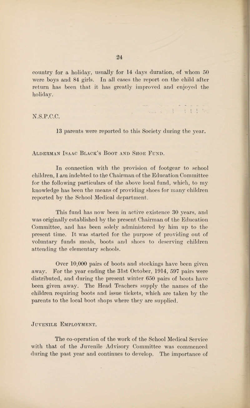 country for a holiday, usually for 14 days duration, of whom 50 were boys and 84 girls. In all cases the report on the child after return has been that it has greatly improved and enjoyed the holiday. i i ! I ' . N.S.P.C.C. 13 parents were reported to this Society during the year. Aldekman Isaac Black’s Boot and Shoe Fund. In connection with the provision of footgear to school children, I am indebted to the Chairman of the Education Committee for the following particulars of the above local fund, which, to my knowledge has been the means of providing shoes for many children reported by the School Medical department. This fund has now been in active existence 30 years, and was originally established by the present Chairman of the Education Committee, and has been solely administered by him up to the present time. It was started for the purpose of providing out of voluntary funds meals, boots and shoes to deserving children attending the elementary schools. Over 10,000 pairs of boots and stockings have been given away. For the year ending the 31st October, 1914, 597 pairs were distributed, and during the present winter 650 pairs of boots have been given away. The Head Teachers supply the names of the children requiring boots and issue tickets, which are taken bj^ the parents to the local boot shops where they are supplied. Juvenile Employment. The co-operation of the work of the School Medical Service with that of the Juvenile Advisory Committee was commenced during the past year and continues to develop. The importance of