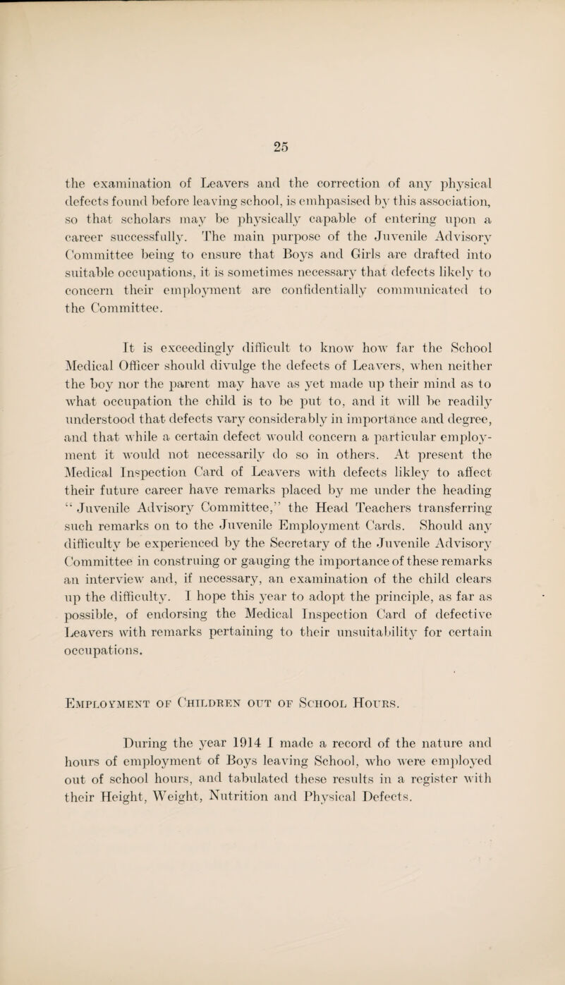 the examination of Leavers and the correction of any physical defects found before leaving school, is emhpasised by this association, so that scholars may be physically capable of entering upon a career successfully. The main purpose of the Juvenile Advisory Committee being to ensure that Boys and Girls are drafted into suitable occupations, it is sometimes necessary that defects likely to concern their employment are confidentially communicated to the Committee. It is exceedingly difficult to know how far the School Medical Officer should divulge the defects of Leavers, when neither the boy nor the parent may have as yet made up their mind as to what occupation the child is to be put to, and it will be readily understood that defects vary considerably in importance and degree, and that while a certain defect would concern a particular employ¬ ment it would not necessarily do so in others. At present the Medical Inspection Card of Leavers with defects likley to affect their future career have remarks placed by me under the heading “ Juvenile Advisory Committee,” the Head Teachers transferring such remarks on to the Juvenile Employment Cards. Should any difficulty be experienced by the Secretary of the Juvenile Advisory Committee in construing or gauging the importance of these remarks an interview and, if necessary, an examination of the child clears up the difficulty. I hope this year to adopt the principle, as far as possible, of endorsing the Medical Inspection Card of defective Leavers with remarks pertaining to their unsuitability for certain occupations. Employment of Children out of School Hours. During the year 1914 I made a record of the nature and hours of employment of Boys leaving School, who were employed out of school hours, and tabulated these results in a register with their Height, Weight, Nutrition and Physical Defects.