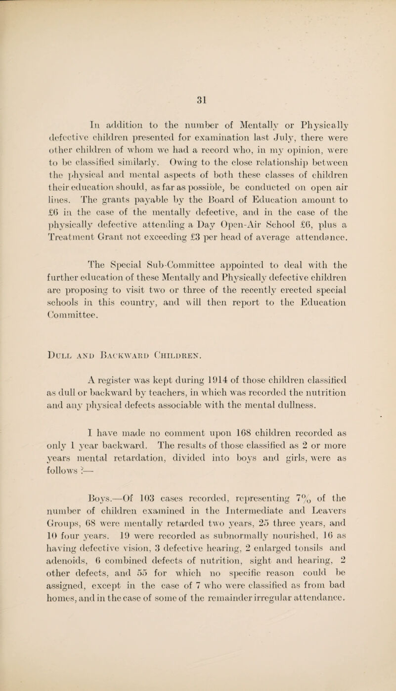 In addition to the number of Mentally or Physically defective children presented for examination last July, there were other children of whom we had a record who, in my opinion, were to be classified similarly. Owing to the close relationship between the physical and mental aspects of both these classes of children their education should, as far as possible, be conducted on open air lines. The grants payable by the Board of Education amount to £6 in the case of the mentally defective, and in the case of the physically defective attending a Day Open-Air School £6, plus a Treatment Grant not exceeding £3 per head of average attendance. The Special Sub-Commit tee appointed to deal with the further education of these Mentally and Physically defective children are proposing to visit two or three of the recently erected special schools in this country, and yv ill then report to the Education Committee. Dull and Backward Children. A register was kept during 1914 of those children classified as dull or backward by teachers, in which was recorded the nutrition and any physical defects associable with the mental dullness. I have made no comment upon 1G8 children recorded as only 1 year backward. The results of those classified as 2 or more years mental retardation, divided into boys and girls, were as follows ?— Boys.—Of 103 cases recorded, representing 7% of the number of children examined in the Intermediate and Leavers Groups, 08 were mentally retarded two years, 25 three years, and 10 four years. 19 were recorded as subnormally nourished, 10 as having defective vision, 3 defective hearing, 2 enlarged tonsils and adenoids, 0 combined defects of nutrition, sight and hearing, 2 other defects, and 55 for which no specific reason could be assigned, except in the case of 7 who were classified as from bad homes, and in the case of some of the remainder irregular attendance.