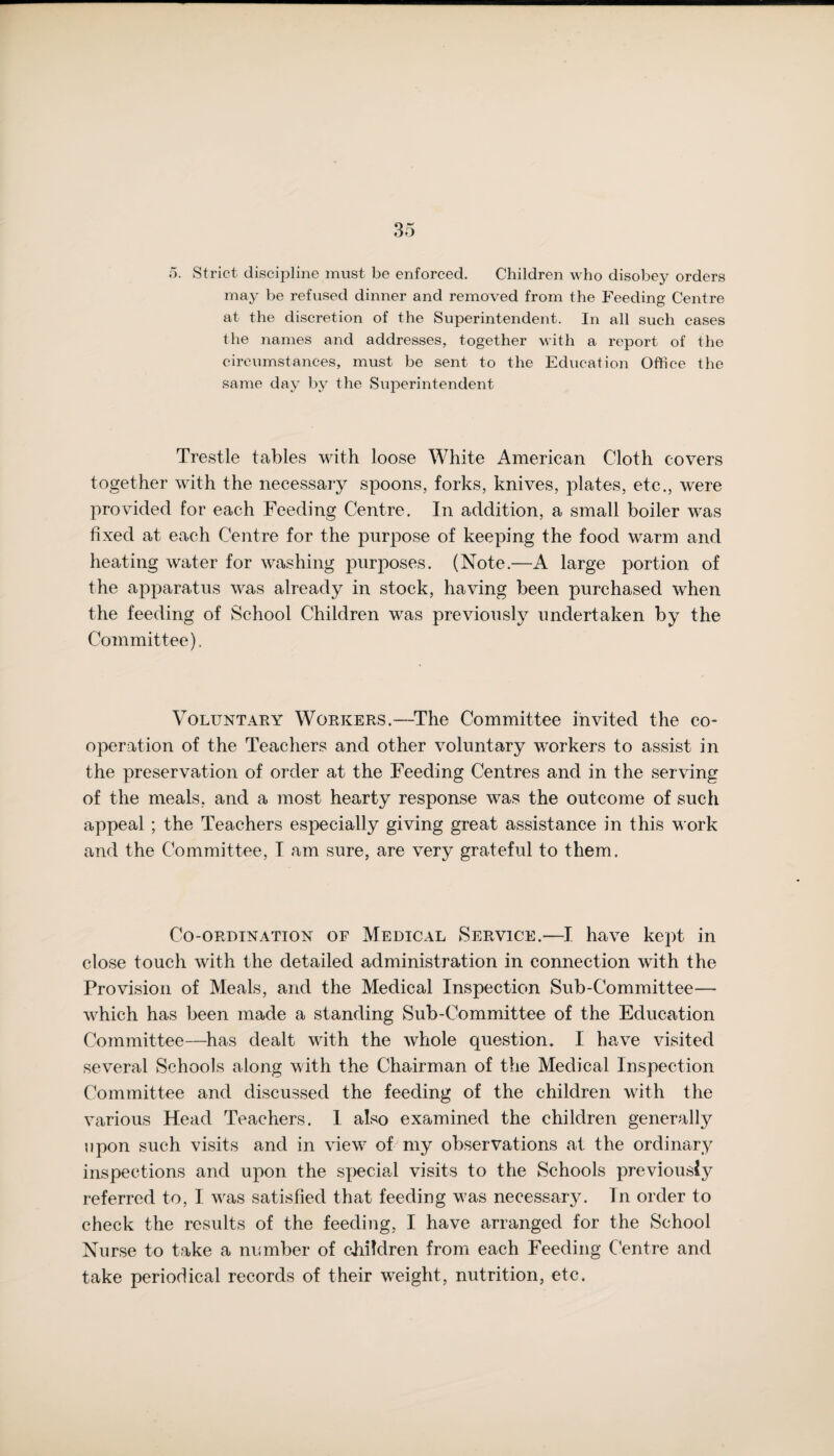 5. Strict discipline must be enforced. Children who disobey orders may be refused dinner and removed from the Feeding Centre at the discretion of the Superintendent. In all such cases the names and addresses, together with a report of the circumstances, must be sent to the Education Office the same day by the Superintendent Trestle tables with loose White American Cloth covers together with the necessary spoons, forks, knives, plates, etc., were provided for each Feeding Centre. In addition, a small boiler was fixed at each Centre for the purpose of keeping the food warm and heating water for washing purposes. (Note.—A large portion of the apparatus was already in stock, having been purchased when the feeding of School Children was previously undertaken by the Committee). Voluntary Workers.—The Committee invited the co¬ operation of the Teachers and other voluntary workers to assist in the preservation of order at the Feeding Centres and in the serving of the meals, and a most hearty response was the outcome of such appeal ; the Teachers especially giving great assistance in this work and the Committee, I am sure, are very grateful to them. Co-ordination of Medical Service.—I have kept in close touch with the detailed administration in connection with the Provision of Meals, and the Medical Inspection Sub-Committee— which has been made a standing Sub-Committee of the Education Committee—has dealt with the whole question. I have visited several Schools along with the Chairman of the Medical Inspection Committee and discussed the feeding of the children with the various Head Teachers. 1 also examined the children generally upon such visits and in view of my observations at the ordinary inspections and upon the special visits to the Schools previously referred to, I was satisfied that feeding was necessarjL Tn order to check the results of the feeding, I have arranged for the School Nurse to take a number of children from each Feeding Centre and take periodical records of their weight, nutrition, etc.