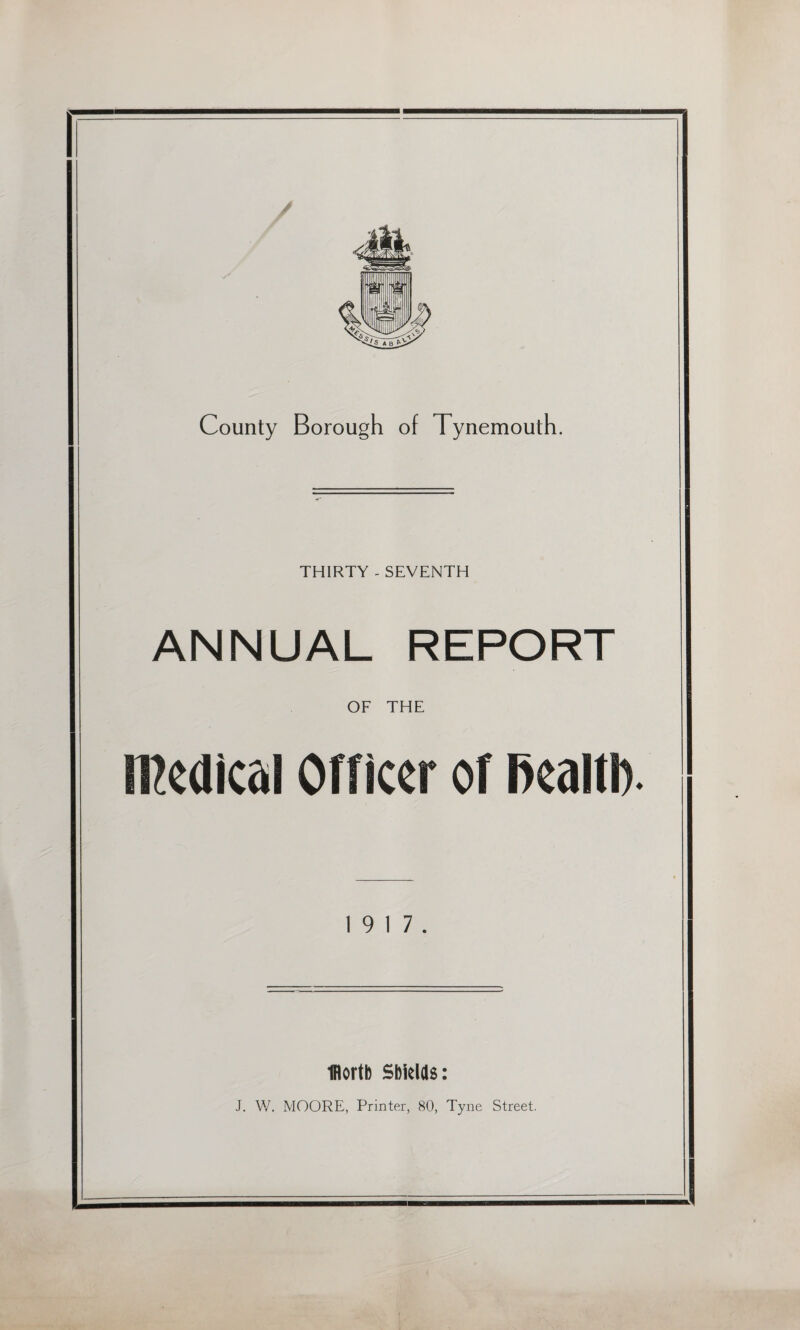 / County Borough of Tynemouth. THIRTY - SEVENTH ANNUAL REPORT OF THE medical Officer of fiealtl). 19 17. fflortb Shields: J. W. MOORE, Printer, 80, Tyne Street.