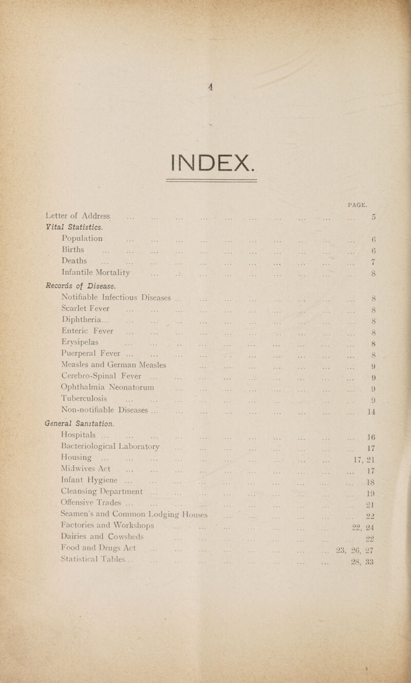 INDEX. Letter of Address Vital Statistics. Population Births Deaths Infantile Mortality Records of Disease. Notifiable Infectious Diseases ... Scarlet Fever Diphtheria... Enteric Fever Erysipelas Puerperal Fever ... Measles and German Measles Cerebro-Spinal Fever ... Ophthalmia Neonatorum Tuberculosis Non-notihable Diseases ... General Sanitation. i Flospitals ... Bacteriological Laboratory Housing Midwives Act Infant Hygiene ... Cleansing Department ... Offensive Tra des ... Seamen's and Common Lodging Houses Factories and Workshops Dairies and Cowsheds Food and Drugs Act Statistical Tables...