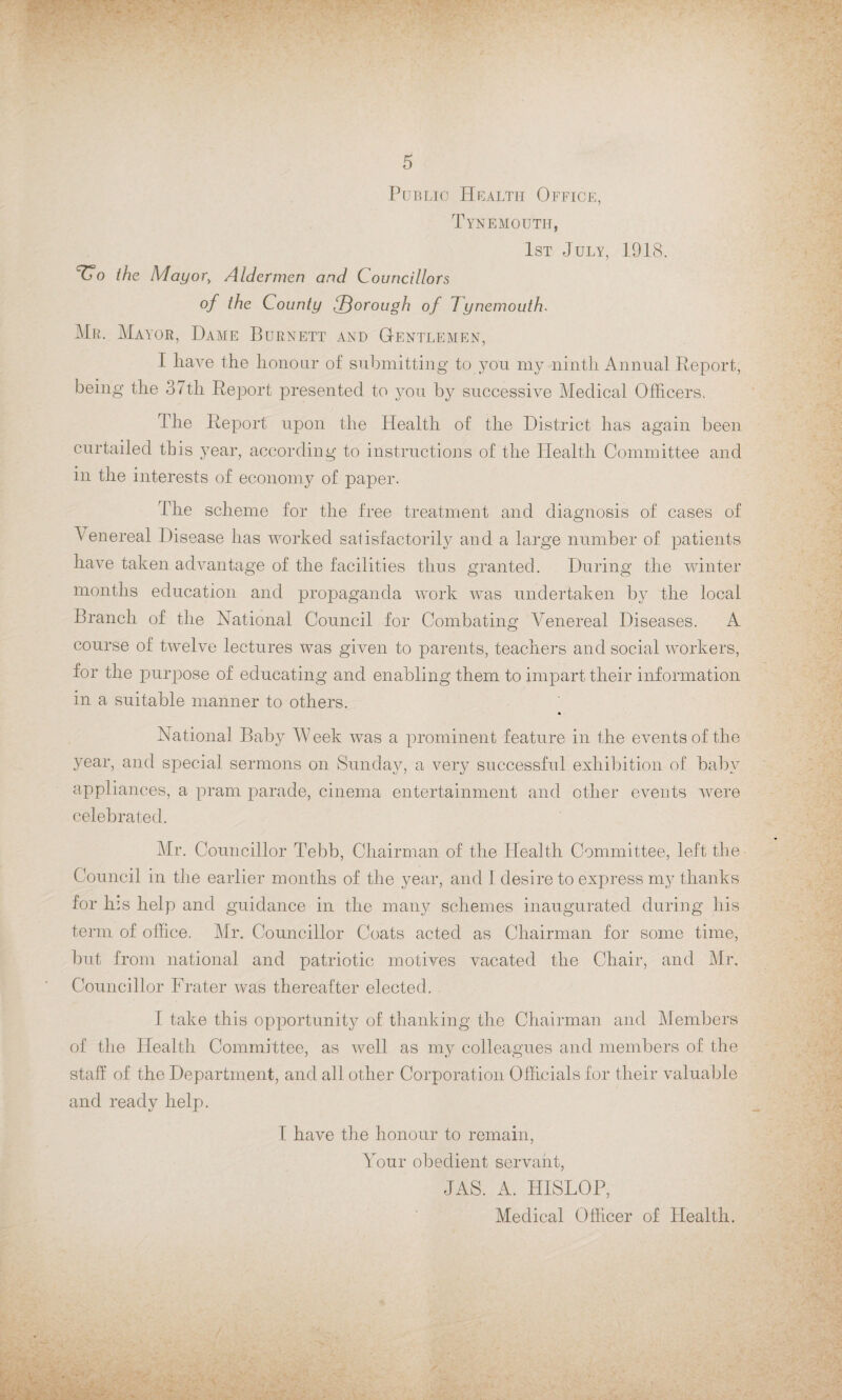 Public Health Office, Tynemouth, 1st July, 1918. TTo the Mayor> Aldermen and Councillors of the County lThorough of 7ynemouth. Mr. Mayor, Dame Burnett and Gentlemen, I have the honour of submitting to you my ninth Annual Report, being the 37th Report presented to you by successive Medical Officers. The Report upon the Health of the District has again been curtailed this year, according to instructions of the Health Committee and in the interests of economy of paper. The scheme for the free treatment and diagnosis of cases of A enereal Disease has worked satisfactorily and a large number of patients have taken advantage of the facilities thus granted. During the winter months education and propaganda work was undertaken by the local Branch of the National Council for Combating Venereal Diseases. A course of twelve lectures was given to parents, teachers and social workers, for the purpose of educating and enabling them to impart their information in a suitable manner to others. National Baby Week was a prominent feature in the events of the year, and special sermons on Sunday, a very successful exhibition of baby appliances, a pram parade, cinema entertainment and other events were celebrated. Mr. Councillor Tebb, Chairman of the Health Committee, left the Council in the earlier months of the year, and 1 desire to express my thanks for his help and guidance in the many schemes inaugurated during his term of office. Mr. Councillor Coats acted as Chairman for some time, but from national and patriotic motives vacated the Chair, and Mr. Councillor Frater was thereafter elected. I take this opportunity of thanking the Chairman and Members of the Health Committee, as well as my colleagues and members of the staff of the Department, and all other Corporation Officials for their valuable and ready help. I have the honour to remain, Your obedient servant, JAS. A. HISLOP, Medical Officer of Health.