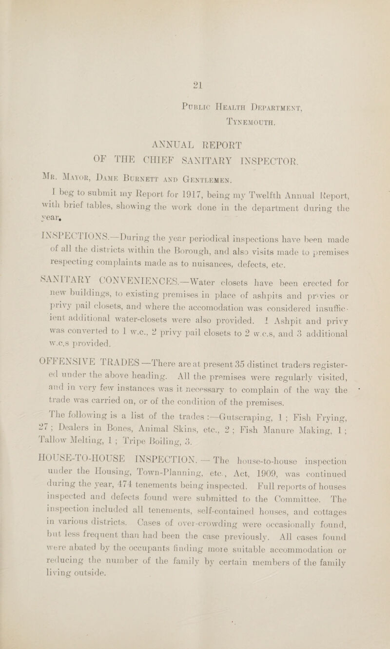 Public Health Department, Tynemouth. ANNUAL REPORT OE THE CHIEF SANITARY INSPECTOR. Mr. Mayor, Dame Burnett and Gentlemen. I beg to submit my Report for 1917, being my Twelfth Animal Report, nith biief tables, showing the work done in the department during the year, NSl EC I IONS. During the year periodical inspections have been made °i all the districts within the Borough, and also visits made to premises tespecting complaints made as to nuisances, defects, etc. SANII ART CONVENIENCES.—Water closets have been erected for new buildings, to existing premises in place of ashpits and privies or pin} pail closets, and where the accomodation was considered in suffice ient additional water-closets were also provided. I Ashpit and privy was converted to 1 w.c., 2 privy pail closets to 2 w.c.s, and 3 additional w.c.s provided. 01 1 EN SIV E TRADES There are at present 35 distinct traders register¬ ed under the above heading. All the premises were regularly visited, and in very fewr instances was it necessary to complain of the way the taade was carried on, or of the condition of the premises. Idle following is a list of the trades Gutscraping, 1 ; Fish Frying, 21 ; Dealers m Bones, Animal Skins, etc,, 2; Fish Manure Making, 1; Tallow Melting, 1 ; Tripe Boiling, 3. HOUSE-TO-HOUSE INSPECTION.—The house-to-house inspection undei the Housing, Town-Planning, etc., Act, 1909, was continued dining the year, 174 tenements being inspected. Full reports of houses inspected and defects found urere submitted to the Committee. The inspection included all tenements, self-contained houses, and cottages in vaiious districts. Cases of over-crowding were occasionally found, but, less frequent than had been the case previously. All cases found were abated by the occupants finding moie suitable accommodation or reducing the number of the family by certain members of the family living outside.