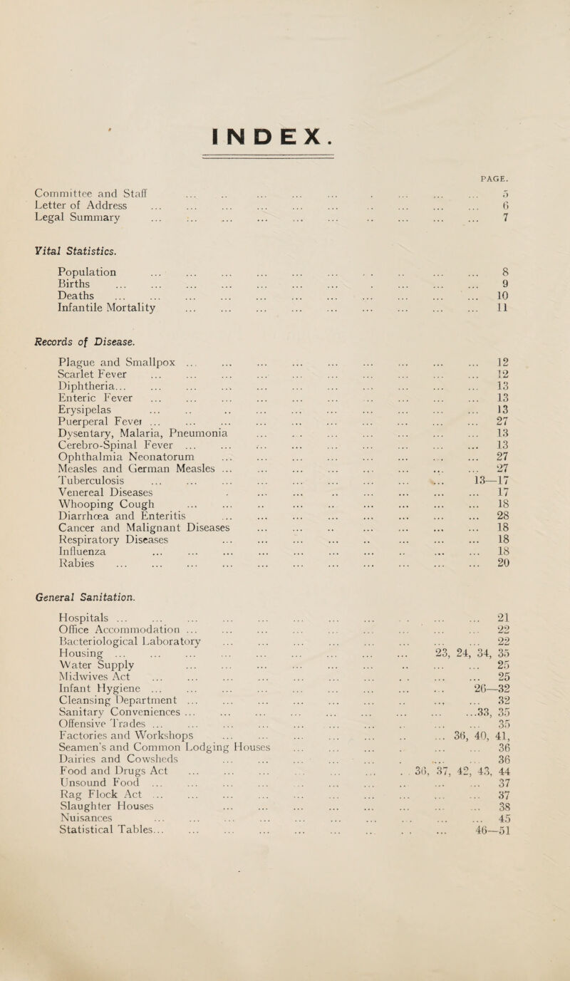 PAGE. INDEX. Committee and Staff ... .. ... ... ... . ... ... ... 5 Letter of Address ... ... ... ... ... ... .. ... ... ... 6 Legal Summary ... ;.. ... ... ... ... .. ... ... ... 7 Vital Statistics. Population ... ... ... ... ... ... , . .. ... ... 8 Births ... ... ... ... ... ... ... . ... ... ... 9 Deaths ... ... ... ... ... ... ... ... ... ... ... 10 Infantile Mortality ... ... ... ... ... ... ... ... ... 11 Records of Disease. Plague and Smallpox ... ... ... ... ... ... ... ... ... 12 Scarlet Fever ... ... ... ... ... ... ... ... ... ... 12 Diphtheria... ... ... ... ... ... ... ... ... ... ... 13 Enteric Fever ... ... ... ... ... ... .. ... ... ... 13 Erysipelas ... .. .. ... ... ... ... ... ... ... 13 Puerperal Fevei ... ... ... ... ... ... ... ... ... ... 27 Dysentary, Malaria, Pneumonia ... . . ... ... ... ... ... 13 Cerebro-Spinal Fever ... ... ... ... ... ... ... ... ... 13 Ophthalmia Neonatorum ... ... ... ... ... ... .,. ... 27 Measles and German Measles ... ... ... ... ... ... ... ... 27 Tuberculosis ... ... ... ... ... ... ... ... ... 13—17 Venereal Diseases . ... ... .. ... ... ... ... 17 Whooping Cough ... ... .. ... .. ... ... ... ... 18 Diarrhoea and Enteritis ... ... ... ... ... ... ... ... 28 Cancer and Malignant Diseases ... ... .. ... ... ... ... 18 Respiratory Diseases ... ... ... ... .. ... ... ... 18 Influenza ... ... ... ... ... ... ... .. ... ... 18 Rabies ... ... ... ... ... ... ... ... ... ... ... 20 General Sanitation. Hospitals ... ... ... ... ... ... ... ... , . ... ... 21 Office Accommodation ... ... ... ... ... ... ... ... ... 22 Bacteriological Laboratory ... ... ... ... ... ... ... ... 22 Housing ... ... ... ... ... ... ... ... ... 23, 24, 34, 35 Water Supply ... ... ... ... ... ... .. ... ... 25 Midwives Act ... ... ... ... ... ... ... . . ... ... 25 Infant Hygiene ... ... ... ... ... ... ... ... ... 2C—32 Cleansing Department ... ... ... ... ... ... .. ... ... 32 Sanitary Conveniences ... ... ... ... ... ... ... ... ...33, 35 Offensive Trades ... ... ... ... . ... .. ... ... 35 Factories and Workshops ... ... ... ... ... .. ... 3fl, 40, 41, Seamen’s and Common Lodging Houses ... ... ... . ... ... 36 Dairies and Cowsheds ... ... ... ... ... . .... .. 36 Food and Drugs Act ... ... ... . . ... ... . , 36, 37, 42, 43, 44 Unsound Food ... ... ... ... ... ... ... .. ... ... 37 Rag Flock Act ... ... ... ... ... ... ... ... ... ... 37 Slaughter Houses ... ... ... ... ... ... ... ... 38 Nuisances ... ... ... ... ... ... ... . . ... ... 45 Statistical Tables... ... ... ... ... ... .. . , ... 46—51