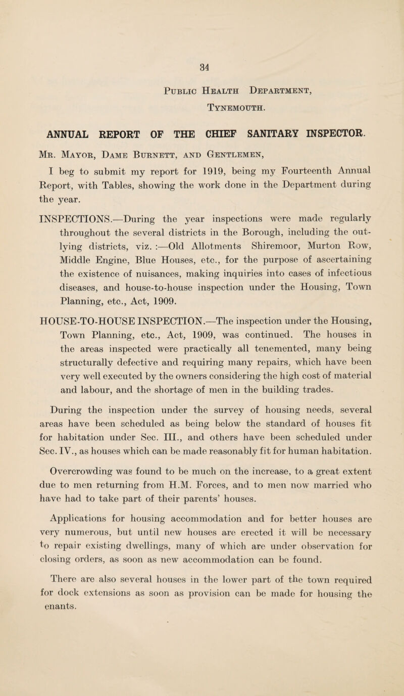 Public Health Department, Tynemouth. ANNUAL REPORT OF THE CHIEF SANITARY INSPECTOR. Mr. Mayor, Dame Burnett, and Gentlemen, I beg to submit my report for 1919, being my Fourteenth Annual Report, with Tables, showing the work done in the Department during the year. INSPECTIONS.—During the year inspections were made regularly throughout the several districts in the Borough, including the out¬ lying districts, viz. :—Old Allotments Shiremoor, Murton Row, Middle Engine, Blue Houses, etc., for the purpose of ascertaining the existence of nuisances, making inquiries into cases of infectious diseases, and house-to-house inspection under the Housing, Town Planning, etc.. Act, 1909. HOUSE-TO-HOUSE INSPECTION.—The inspection under the Housing, Town Planning, etc.. Act, 1909, was continued. The houses in the areas inspected were practically all tenemented, many being structurally defective and requiring many repairs, which have been very well executed by the owners considering the high cost of material and labour, and the shortage of men in the building trades. During the inspection under the survey of housing needs, several areas have been scheduled as being below the standard of houses fit for habitation under Sec. III., and others have been scheduled under Sec. IV., as houses which can be made reasonably fit for human habitation. Overcrowding was found to be much on the increase, to a great extent due to men returning from H.M. Forces, and to men now married who have had to take part of their parents’ houses. Applications for housing accommodation and for better houses are very numerous, but until new houses are erected it will be necessary to repair existing dwellings, many of which are under observation for closing orders, as soon as new accommodation can be found. There are also several houses in the lower part of the town required for dock extensions as soon as provision can be made for housing the enants.