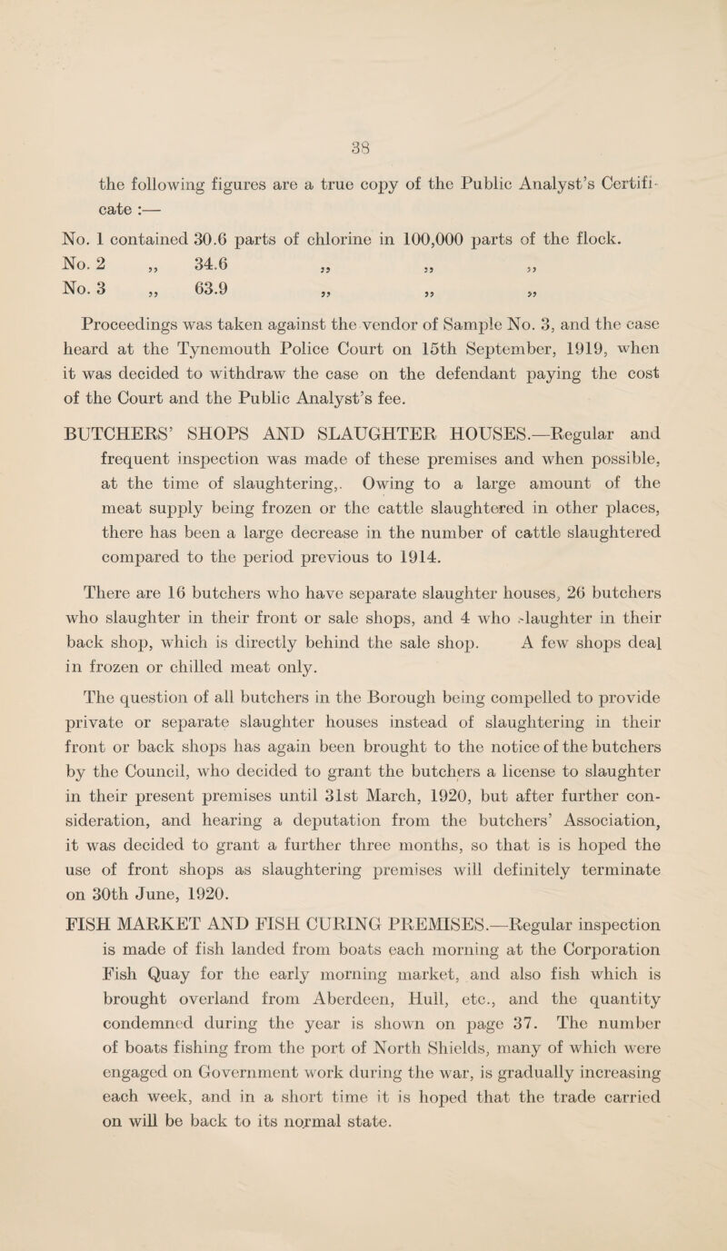 the following figures are a true copy of the Public Analyst’s Certifi¬ cate :— No, 1 contained 30.6 parts of chlorine in 100,000 parts of the flock. No. 2 „ 34.6 „ No. 3 „ 63.9 „ 5, 5, Proceedings was taken against the vendor of Sample No. 3, and the case heard at the Tynemouth Police Court on 15th September, 1919, when it was decided to withdraw the case on the defendant paying the cost of the Court and the Public Analyst’s fee. BUTCHERS’ SHOPS AND SLAUGHTER HOUSES.—Regular and frequent inspection was made of these premises and when possible, at the time of slaughtering,. Owing to a large amount of the meat supply being frozen or the cattle slaughtered in other places, there has been a large decrease in the number of cattle slaughtered compared to the period previous to 1914. There are 16 butchers who have separate slaughter houses, 26 butchers who slaughter in their front or sale shops, and 4 who .daughter in their back shop, which is directly behind the sale shop. A few shops deal in frozen or chilled meat only. The question of all butchers in the Borough being compelled to provide private or separate slaughter houses instead of slaughtering in their front or back shops has again been brought to the notice of the butchers by the Council, who decided to grant the butchers a license to slaughter in their present premises until 31st March, 1920, but after further con¬ sideration, and hearing a deputation from the butchers’ Association, it was decided to grant a further three months, so that is is hoped the use of front shops as slaughtering premises will definitely terminate on 30th June, 1920. FISH MARKET AND FISH CURING PREMISES.—Regular inspection is made of fish landed from boats each morning at the Corporation Fish Quay for the early morning market, and also fish which is brought overland from Aberdeen, Hull, etc., and the quantity condemned during the year is shown on page 37. The number of boats fishing from the port of North Shields, many of which were engaged on Government work during the war, is gradually increasing each week, and in a short time it is hoped that the trade carried on will be back to its normal state.