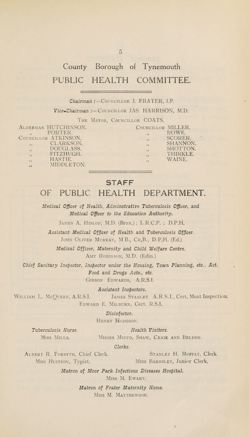 PUBLIC HEALTH COMMITTEE. Chairman :—Councillor J. FRATER, J.P. YicernChairman Councillor JAS. HARRISON, M.D. The Mayor, Councillor COATS. Alderman HUTCHINSON. Councillor MILLER. PORTER. 33 ROWE. Councillor ATKINSON. 35 SCORER. J 3 CEARKSON. 33 SHANNON. 3 3 DOUGLASS. 53 SHOTTON. 5 3 FITZHUGH. 3 3 THIRKLE. 3 3 13 HASTIE. MIDDLETON. 33 WAINE. STAFF OF PUBLIC HEALTH DEPARTMENT. Medical Officer of Health, Adminstrative Tuberculosis Officer, and Medical Officer to the Education Authority. James A. Hislop, M.D. (Brux.) ; L.R.C.P. ; D.P.H. Assistant Medical Officer of Health and Tuberculosis Officer. John Oliver Murray, M B., Ch.B., D.P.H. (Ed.) Medical Officer, Maternity and Child Welfare Centre. Amy Robinson, M.D. (Edin.) Chief Sanitary Inspector, Inspector under the Housing, Town Planning, etc.. Act. Food and Drugs Acts., etc. Gibson Edwards, A.R.S.I. Assistant Inspectors. William L. xMcOueen, A.R.S.I. James Stanley^ A.R.S.I,, Cert. Meat Inspection. Edward E. Milburn, Cort. R.S.I. Disinfector. Henry Hodgson. Tuberculosis Nurse. Health Visitors. Miss Mills. Misses Minto, Shaw, Craik and Beldon. Clerks. Albert R. Eorsyth, Chief Clerk. Stanley H. Moffat, Clerk. Miss Huitson, Typist. Miss Barnsley, Junior Cler.k. Matron of Moor Park Infectious Diseases Hospital. Miss M. Ewart. Matron of Prater Maternity Home. Miss M. Mattiiewson.