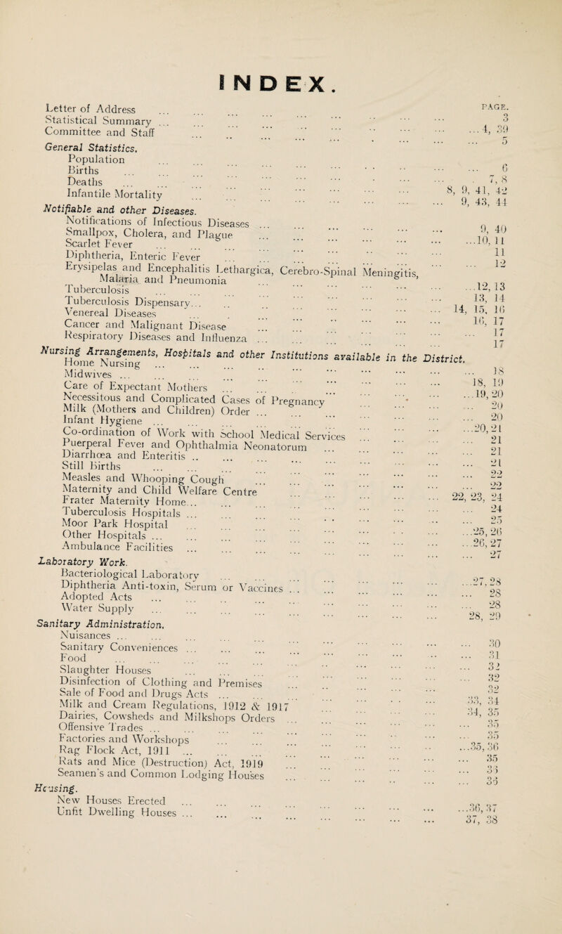 INDEX. Letter of Address Statistical Summary Committee and Staff General Statistics. Population Births Deaths Infantile Mortality ... ^ ’ Notifiable and other Diseases. Notifications of Infectious Diseases Smallpox, Cholera, and PlaiJ'ue Scarlet Fever Diphtheria, Enteric Fever Erysipelas and Encephalitis Lethargica, Cerebro-Spinal Meningitis Malaria and Pneumonia ... ... ^ ’ Tuberculosis Tuberculosis Dispensary... Venereal Diseases Cancer and Malignant Disease Pespiratory Diseases and Influenza ayailabU in the District. Midwives ... Care of Expectant Mothers Necessitous and Complicated Cases of Pregnancv ’ Milk (Mothers and Children) Order Infant Mygiene ... Co-ordination of Work with School Medical Services 1 uerpeial Fevei and Ophthalmia Neonatorum Diarrhoea and Enteritis. Still Births Measles and Whooping Cough Maternity and Child Welfare Centre. Prater Maternity Home... Tuberculosis Hospitals Moor Park Flospital Other Ho.spitals ... Ambulance Facilities Laboratory Work. PAGE. o o ..4, ;f.) 5 fl, 9, G 7, .S 41, 4d 4fl, 44 0, 40 ...10, 11 11 12 ...12, 13 13, 14 14, 15, If) 22, in. 17 17 17 IS 18, 10 , 19, 20 . 2(1 20 .20,21 . 21 . 21 21 . 22 22 23, 24 24 . 25 .25, 20 .26,27 27 Bacteriological Laboratory Diphtheria Anti-toxin, Serum or Vaccines Adopted Acts Water Supply Sanitary Administration. Nuisances ... Sanitary Conveniences Food Slaughter Houses Disinfection of Clothing and Premises Sale of Food and Drugs Acts •Milk and Cream Regulations, 1912 & 1917 Dairies, Cowsheds and Milkshops Orders Offensive Trades ... Factories and Workshops Rag Flock Act, 1911 . Rats arid Mice (Destruction) Act, 1919 Seamen’s and Common Lodging Hou’ses Hc'osing. New Houses Erected . Unfit Dwelling Houses. ..27,28 .. 28 ,. 28 28, 29 30 31 31 32 32 34 . 35 35 3;) .35, 30 35 o » O 0 o » OD «) o oo, 34, '>1* A). ») o i / , ob