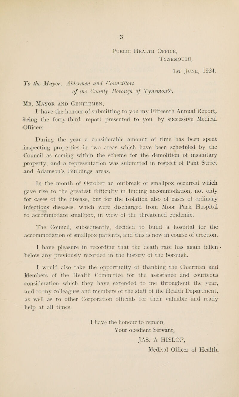 Public Health Office, Tynemouth, 1st June, 1924. To the Mayor, Aldermen and Councillors of the County Borough of Tynemouth. Mr. Mayor and Gentlemen, I have the honour of submitting to you my Fifteenth Annual Report, heing the forty-third report presented to you by successive Medical Officers. During the year a considerable amount of time has been spent inspecting properties in two areas which have been scheduled by the Council as coming within the scheme for the demolition of insanitary property, and a representation was submitted in respect of Pant Street and Adamson’s Buildings areas. In the month of October an outbreak of smallpox occurred which gave rise to the greatest difficult}^ in finding accommodation, not only for cases of the disease, but for the isolation also of cases of ordinary infectious diseases, which were discharged from Moor Park Hospital to accommodate smallpox, in view of the threatened epidemic. The Council, subsequently, decided to build a hospital for the accommodation of smallpox patients, and this is now in course of erection. I have pleasure in recording that the death rate has again fallen - below any previously recorded in the history of the borough. I would also take the opportunity of thanking the Chairman and Members of the Health Committee for the assistance and courteous consideration which they have extended to me throughout the year, and to my colleagues and members of the staff of the Health Department, as well as to other Corporation officials for their valuable and ready help at all times. I have the honour to remain, Your obedient Servant, JAS. A HISLOP, Medical Officer of Health.