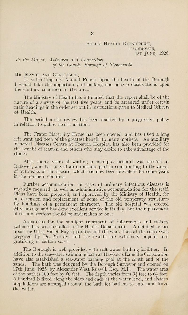 To the Mayor, Public Health Department, Tynemouth, 1st June, 1926. Aldermen and Councillors of the County Borough of Tynemouth. Mr. Mayor and Gentlemen, In submitting my Annual Report upon the health of the Borough I would take the opportunity of making one or two observations upon the sanitary condition of the area. The Ministry of Health has intimated that the report shall be of the nature of a survey of the last five years, and be arranged under certain main headings in the order set out in instructions given to Medical Officers of Health. The period under review has been marked by a progressive policy in relation to public health matters. The Prater Maternity Home has been opened, and has filled a long felt want and been of the greatest benefit to many mothers. An auxiliary Venereal Diseases Centre at Preston Hospital has also been provided for the benefit of seamen and others who may desire to take advantage of the clinics. After many years of waiting a smallpox hospital was erected at Balkwell, and has played an important part in contributing to the arrest of outbreaks of the disease, which has now been prevalent for some years in the northern counties. Further accommodation for cases of ordinary infectious diseases is urgently required, as well as administrative accommodation for the staff. Plans have been prepared, and approved by the Ministry of Health, for an extension and replacement of some of the old temporary structures by buildings of a permanent character. The old hospital was erected 24 years ago and has done excellent service in its day, but the replacement of certain sections should be undertaken at once. Apparatus for the sunlight treatment of tuberculous and rickety patients has been installed at the Health Department. A detailed report upon the Ultra Violet Ray apparatus and the work done at the centre was prepared by Dr. Murray, and the results are extremely hopeful and gratifying in certain cases. * The Borough is well provided with salt-water bathing facilities. In addition to the sea-water swimming bath at Hawkey’s Lane the Corporation have also established a sea-water bathing pool at the south end of the sands. The bath was designed by the Borough Surveyor and opened on 27th June, 1925, by Alexander West Russell, Esq., M.P. The water area of the bath is 180 feet by 60 feet. The depth varies from 3| feet to 6-| feet. A handrail is fixed along the sides and ends at the water level, and sixteen step-ladders are arranged around the bath for bathers to enter and leave the water.