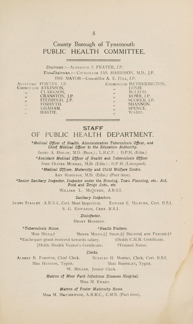 County Borough of Tynemouth PUBLIC HEALTH COMMITTEE. Chairman :—Alderman J. FRATER, J.P. Fice-Chairman Councillor JAS. HAR1\IS0N, M.I)., J.P. THE MAYOR —Councillor A. E. Hill, J.P. Alderman POR'I EIC J.P. Councillor HETHERINGTON. CouNcn.LOR ATKINSON. 59 LON IE 9 > CLARKSON. 9 » Me LEO I). 59 CRANSTON, J.P. 99 ROWE, J.P. 95 EITZHUGH, J.P. 99 SCORER, J.P. • 1 FORSYTH. 99 SHANNON. j 1 GRAHAM. 99 SPENCE. 5 ) HASTIE. 99 WARD. STAFF OF PUBLIC HEALTH DEPARTMENT. * Medical Officer of Health, Administrative Tuberculosis Offcer, and Chief Medical O^cer to the Education Authority. James A. Hislop, M.D. (Brux.) ; L.R.C.P. ; D.P.H. (Edin.) * Assistant Medical Officer of Health and luberculosis Officer. John Oliver Murray, M.D. (Edin.) ; D.P.H. (Liverpool). *Medical Officer, Maternity and Child Welfare Centre. Amy Robinson, M.D. (Edin.) (Part time). *Senior Sanitary Inspector, Inspector under the Housing, Town Planning, etc.. Act, Food and Drugs Acts., etc. William L. McQueen, A.R.S.I. Sanitary Inspectors. James Stanley, A.R.S.I., Cert. Meat Inspection. Edward E. xMilburn, Cert. R.S.I. S. G. Edwards, Cert. R.S.I. Disinfector. Henry Hodgson. *Tuberculosis Nurse. * Health Visitors. Miss MiLLS.t Misses xMinto,§:1: Shaw,§J: Beldon§ and ERAZER.§t *Excliequer grant received towards salary. §Holds C.M.B. Certificate. J Holds Health Visitor’s Certificate. tXrained Nurse. Clerks. Albert R. Forsyth, Chief Clerk. Stanley H. Moffat, Clerk, Cert. R.S.I. Miss Huitson, Typist. Miss Barnsley, Typist. W. Miller, Junior Clerk. Matron of Moor Park Infectious Diseases Hospital. Miss M. Ewart. Matron of Prater Maternity Home. Miss M. Matthewson, A.R.R.C., C.M.B. (Part time).