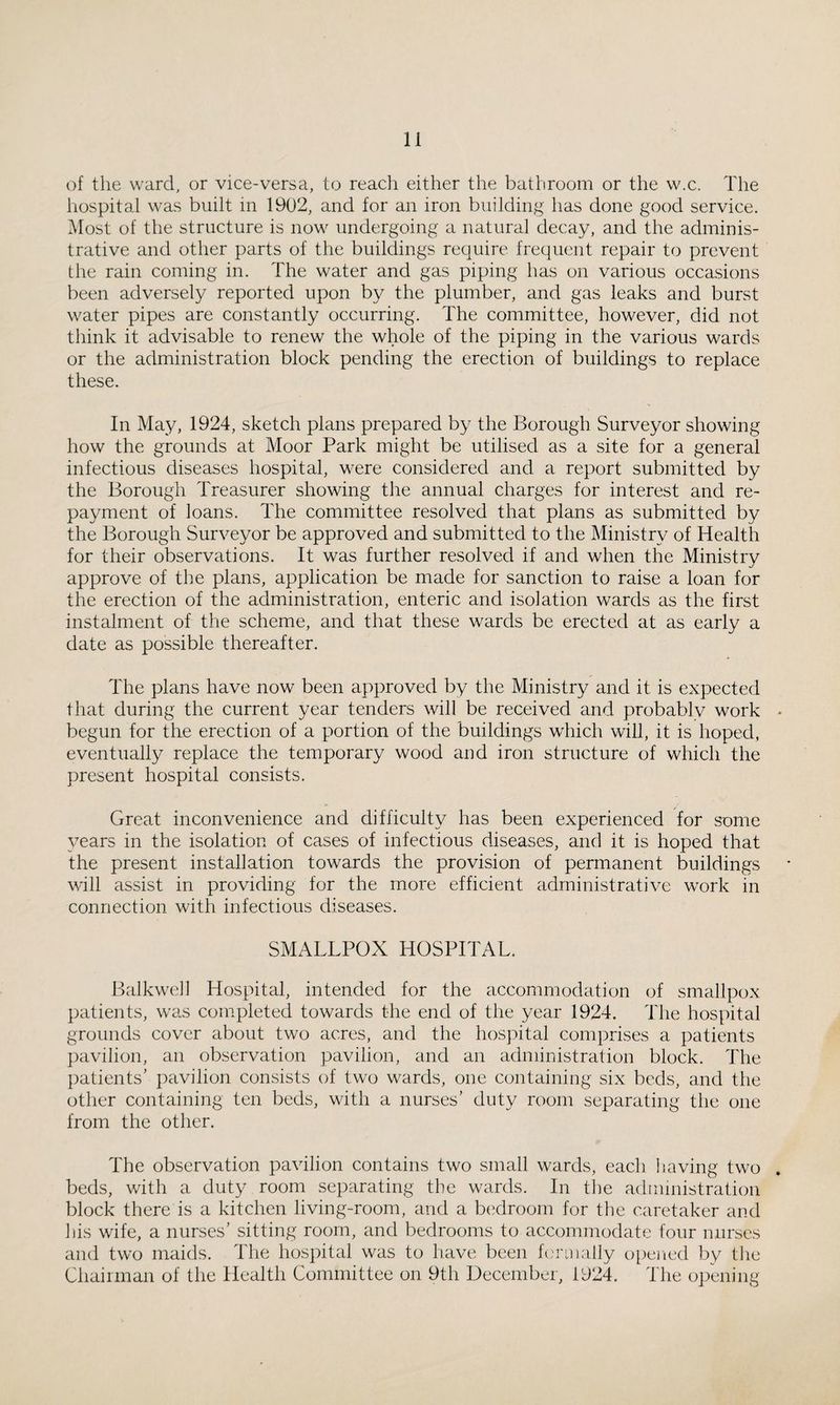 of tlie ward, or vice-versa, to reach either the bathroom or the w.c. The hospital was built in 1902, and for an iron building has done good service. Most of the structure is now undergoing a natural decay, and the adminis¬ trative and other parts of the buildings require frequent repair to prevent the rain coming in. The water and gas piping has on various occasions been adversely reported upon by the plumber, and gas leaks and burst water pipes are constantly occurring. The committee, however, did not think it advisable to renew the whole of the piping in the various wards or the administration block pending the erection of buildings to replace these. In May, 1924, sketch plans prepared by the Borough Surveyor showing how the grounds at Moor Park might be utilised as a site for a general infectious diseases hospital, were considered and a report submitted by the Borough Treasurer showing the annual charges for interest and re¬ payment of loans. The committee resolved that plans as submitted by the Borough Surveyor be approved and submitted to the Ministry of Health for their observations. It was further resolved if and when the Ministry approve of the plans, application be made for sanction to raise a loan for the erection of the administration, enteric and isolation wards as the first instalment of the scheme, and that these wards be erected at as early a date as possible thereafter. The plans have now been approved by the Ministry and it is expected that during the current year tenders will be received and probably work begun for the erection of a portion of the buildings which wiU, it is hoped, eventually replace the temporary wood and iron structure of which the present hospital consists. Great inconvenience and difficulty has been experienced for some years in the isolation of cases of infectious diseases, and it is hoped that the present installation towards the provision of permanent buildings will assist in providing for the more efficient administrative work in connection with infectious diseases. SMALLPOX HOSPITAL. Balkweh Hospital, intended for the accommodation of smallpox patients, was completed towards the end of the year 1924. The hospital grounds cover about two acres, and the hospital comprises a patients pavilion, an observation pavilion, and an administration block. The patients’ pavilion consists of two wards, one containing six beds, and the other containing ten beds, with a nurses’ duty room separating the one from the other. The observation pavilion contains two small wards, each having two beds, with a duty room separating the wards. In the administration block there is a kitchen living-room, and a bedroom for the caretaker and his wife, a nurses’ sitting room, and bedrooms to accommodate four nurses and two maids. The hospital was to have been formally opened by the Chairman of the Health Committee on 9th December, 1924. The opening