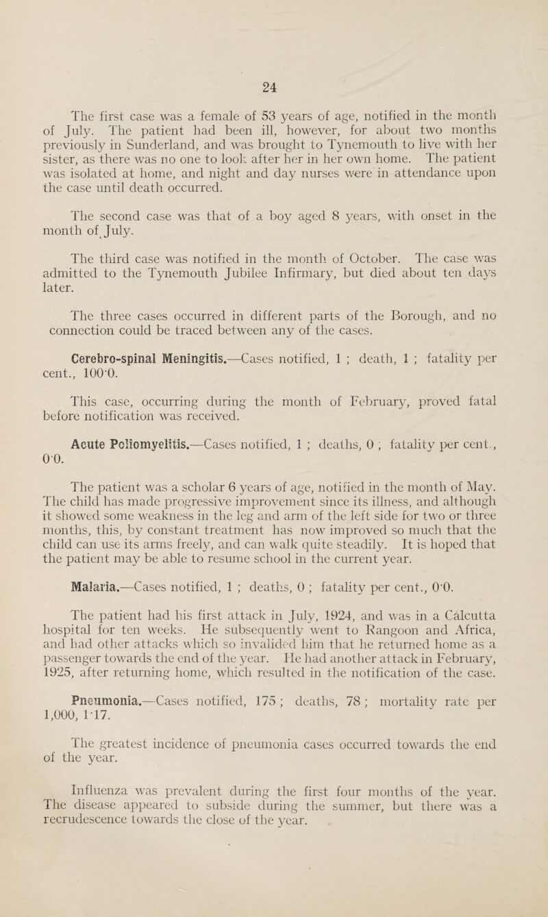 The first case was a female of 53 years of age, notified in the month of July. The patient had been ill, however, for about two months previously in Sunderland, and was brought to Tynemouth to live with her sister, as there was no one to look after her in her own home. The patient was isolated at home, and night and day nurses Vv^re in attendance upon the case until death occurred. The second case was that of a boy aged 8 years, with onset in the month of July. The third case was notified in the month of October. The case was admitted to the Tynemouth Jubilee Infirmary, but died about ten da3es later. The three cases occurred in different parts of the Borough, and no connection could be traced between anv of the cases. Cerebro-spinai Meningitis.—Cases notified, 1 ; death, 1 ; fatality per cent., lOO’O. This case, occurring during the month of February, proved fatal before notification was received. Acute Poliomyelitis.—Cases notified, 1 ; deaths, 0 , fatalitv per cent., 0-0. The patient was a scholar 6 years of age, notified in the month of May. The child has made progressive improvement since its illness, and although it showed some weakness in the leg and arm of the left side for two or three months, this, by constant treatment has now improved so much that the child can use its arms freely, and can walk quite steadily. It is hoped that the patient may be able to resume school in the current year. Malaria.—Cases notified, 1 ; deaths, 0 ; fatality per cent., O’O. The patient had his first attack in July, 1924, and was in a Calcutta hospital for ten weeks. He subsequently went to Rangoon and Africa, and had other attacks which so invalided him that he returned home as a passenger towards the end of the }^ear. He had another attack in February, 1925, after returning home, which resulted in the notification of the case. Pneumonia.—Cases notified, 175 ; deaths, 78 ; mortality rate per 1,000, 1T7. The greatest incidence of pneumonia cases occurred towards the end of the year. Influenza was prevalent during the first four months of the year. The disease appeared to subside during the summer, but there was a recrudescence towards the close of the 3^ear.