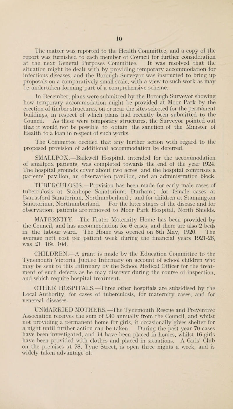 The matter was reported to the Health Committee, and a copy of the report was furnished to each member of Council for further consideration at the next General Purposes Committee. It was resolved that the situation might be dealt with by providing temporary accommodation for infectious diseases, and the Borough Surveyor was instructed to bring up proposals on a comparatively small scale, with a view to such work as may be undertaken forming part of a comprehensive scheme. In December, plans v/ere submitted by the Borough Surveyor showing how temporary accommodation might be provided at Moor Park by the erection of timber structures, on or near the sites selected for the permanent buildings, in respect of which plans had recently been submitted to the Council. As these were temporary structures, the Surveyor pointed out that it would not be possible to obtain the sanction of the Minister of Health to a loan in respect of such works. The Committee decided that any further action with regard to the proposed provision of additional accommodation be deferred. SMALLPOX.—Balkwell Hospital, intended for the accommodation of smallpox patients, was completed towards the end of the yea.r 1924. The hospital grounds cover about two acres, and the hospital comprises a patients' pavilion, an observation pavilion, and an administration block. TUBERCULOSIS.—Provision has been made for early male cases of tuberculosis at Stanhope Sanatorium, Durham ; for female cases at Barrasford Sanatorium, Northumberland ; and for children at Stannington Sanatorium, Northumberland. For the later stages of the disease and for observation, patients are removed to Moor Park Hospital, North Shields. MATERNITY.—The Prater Maternity Home has been provided by the Council, and has accommodation for 6 cases, and there are also 2 beds in the labour ward. The Home was opened on 6th May, 1920. The average nett cost per patient week during the financial years 1921-26, was £1 16s. lOd. CHILDREN.—A grant is made by the Education Committee to the Tynemouth Victoria jubilee Infirmary on account of school children who may be sent to this Infirmary by the School Medical Officer for the treat¬ ment of such defects as he ma}^ discover during the course of inspection, and which require hospital treatment. OTHER HOSPITALS.—Three other hospitals are subsidised by the Local Authority, for cases of tuberculosis, for maternity cases, and for venereal diseases. UNMARRIED MOTHERS.—^The T3memouth Rescue and Preventive Association receives the sum of £40 annually from the Council, and whilst not providing a permanent home for girls, it occasionally gives shelter for a night until further action can be taken. During the past year 70 cases have been investigated, and 14 have been placed in homes, whilst 16 girls have been provided with clothes and placed in situations. A Girls' Club on the premises at 78, Tyne Street, is open three nights a week, and is widely taken advantage of.