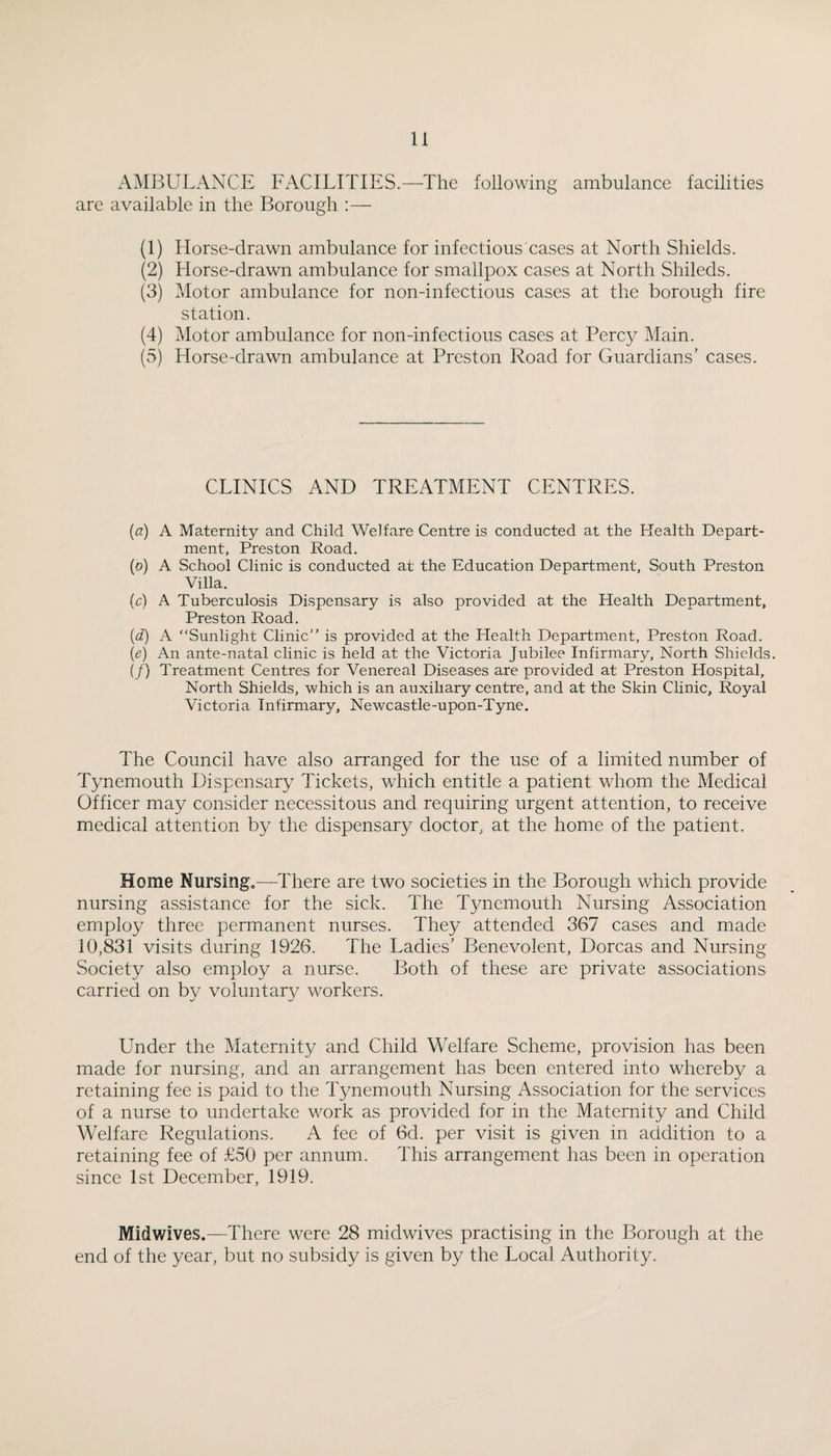 AMBULANCE FACILITIES.—The following ambulance facilities are available in the Borough :— (1) Horse-drawn ambulance for infectious'cases at North Shields. (2) Horse-drawn ambulance for smallpox cases at North Shileds. (3) Motor ambulance for non-infectious cases at the borough fire station. (4) Motor ambulance for non-infectious cases at Percy Main. (5) Horse-drawn ambulance at Preston Road for Guardians’ cases. CLINICS AND TREATMENT CENTRES. {a) A Maternity and Child Welfare Centre is conducted at the Health Depart¬ ment, Preston Road. (o) A School Clinic is conducted at the Education Department, South Preston Villa. (c) A Tuberculosis Dispensary is also provided at the Health Department, Preston Road. {d) A “Sunlight Clinic” is provided at the Health Department, Preston Road. {e) An ante-natal clinic is held at the Victoria Jubilee Infirmary, North Shields. if) Treatment Centres for Venereal Diseases are provided at Preston Hospital, North Shields, which is an auxiliary centre, and at the Skin Clinic, Royal Victoria Infirmary, Newcastle-upon-Tyne. The Council have also arranged for the use of a limited number of Tynemouth Dispensary Tickets, which entitle a patient whom the Medical Officer may consider necessitous and requiring urgent attention, to receive medical attention by the dispensar}^ doctor, at the home of the patient. Home Nursingc—^There are two societies in the Borough which provide nursing assistance for the sick. The T3memouth Nursing Association employ three permanent nurses. They attended 367 cases and made 10,831 visits during 1926. The Ladies’ Benevolent, Dorcas and Nursing Society also employ a nurse. Both of these are private associations carried on by voluntary workers. Under the Maternity and Child Welfare Scheme, provision has been made for nursing, and an arrangement has been entered into whereby a retaining fee is paid to the Tynemouth Nursing Association for the services of a nurse to undertake work as provided for in the Maternity and Child Welfare Regulations. A fee of 6d. per visit is given in addition to a retaining fee of £50 per annum. This arrangement has been in operation since 1st December, 1919. Midwives.—There were 28 midwives practising in the Borough at the end of the year, but no subsidy is given by the Local Authority.