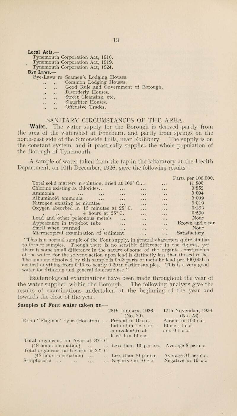 Local Acts.— Tynemouth Corporation Act, 1916. Tynemouth Corporation Act, 1919. Tynemouth Corporation Act, 1924. Bye Laws.— Bye-Laws re Seamen’s Lodging Houses. ,, ,, Common Lodging Houses. ,, ,, Good Rule and Government of Borough. ,, ,, Disorderly Houses. ,, ,, Street Cleansing, etc. ,, ,, Slaughter Houses. ,, ,, Offensive Trades. SANITARY CIRCUMSTANCES OF THE AREA. Water.—^The w^ater supply for the Borough is derived partly from the area of the watershed at Eontburn, and partly from springs on the north-east side of the Simonside Hills, near Rothbury. The supply is on the constant system, and it practically supplies the whole population of the Borough of Tynemouth. A sample of water taken from the tap in the laboratory at the Health Department, on 10th December, 1926, gave the following results :— Total solid matters in solution, dried at 100° C... Chlorine existing as chlorides... Ammonia Albuminoid ammonia Nitrogen existing as nitrates Oxygen absorbed in 15 minutes at 25° C. ,, ,, ,, 4 hours at 25° C. Lead and other poisonous metals Appearance in two-foot tube Smell when warmed Microscopical examination of sediment Parts per 100,000. 11 -800 0-852 0-004 0 009 0019 0-393 0-590 None Brown and clear None Satisfactory “This is a normal sample of the Font supply, in general characters quite similar to former samples. Though there is no sensible difference in the figures, yet there is some small difference in the nature of some of the organic constituents of the water, for the solvent action upon lead is distinctly less than it used to be. The amount dissolved by this sample is 0'03 parts of metallic lead per 100,000 as against anything from OTO to nearly 0-20 in earlier samples. This is a very good water for drinking and general domestic use.” Bacteriological examinations have been made throughout the year of the water supplied within the Borough. The following analysis give the results of examinations undertaken at the beginning of the year and towards the close of the year. Samples of Font water taken on— 26th January, 1926. (No. 20). B.coli “Flaginac” type (Houston) ... Present in 10 c.c. but not in 1 c.c. or equivalent to at least 1 in 10 c.c. Total organisms on Agar at 37° C. (48 hours incubation). ... ... Less than 10 per c.c. Total organisms on Gelatin at 22° C. (48 hours incubation) ... ... Less than 10 per c.c. Streptococci ... ... ... ... Negative in 10 c.c. 17th November, 1926. (No. 23). Absent in 100 c.c. 10 C.C., 1 c.c. and OT c.c. Average 8 per c.c. Average 31 per c.c. Negative in 10 c.c