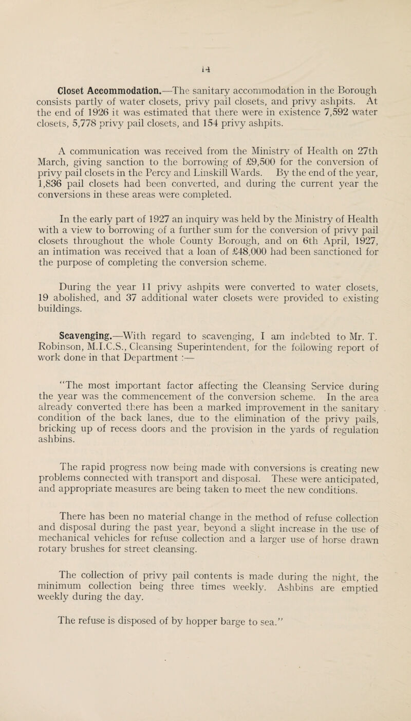 consists partly of water closets, privy pail closets, and privy ashpits. At the end of 1926 it was estimated that there were in existence 7,592 water closets, 5,778 privy pail closets, and 154 privy ashpits. A communication was received from the Ministry of Health on 27th March, giving sanction to the borrowing of £9,500 for the conversion of privy pail closets in the Percy and Linskill Wards. By the end of the year, 1,836 pail closets had been converted, and during the current year the conversions in these areas were completed. In the early part of 1927 an inquiry was held by the Ministry of Health with a view to borrowing of a further sum for the conversion of privy pail closets throughout the whole County Borough, and on 6th April, 1927, an intimation was received that a loan of £48,000 had been sanctioned for the purpose of completing the conversion scheme. During the year 11 privy ashpits were converted to water closets, 19 abolished, and 37 additional water closets were provided to existing buildings. Scavenging.—With regard to scavenging, I am indebted to Mr. T. Robinson, M.I.C.S., Cleansing Superintendent, for the following report of work done in that Department :— “The most important factor affecting the Cleansing Service during the year was the commencement of the conversion scheme. In the area already converted there has been a marked improvement in the sanitary condition of the back lanes, due to the elimination of the privy pails, bricking up of recess doors and the provision in the yards of regulation ashbins. The rapid progress now being made with conversions is creating new problems connected with transport and disposal. These were anticipated, and appropriate measures are being taken to meet the new conditions. There has been no material change in the method of refuse colleetion and disposal during the past year, beyond a slight increase in the use of mechanical vehicles for refuse collection and a larger use of horse drawn rotary brushes for street cleansing. The collection of privy pail contents is made during the night, the minimum collection being three times weekly. Ashbins are emptied weekly during the day. The refuse is disposed of by hopper barge to sea.’'