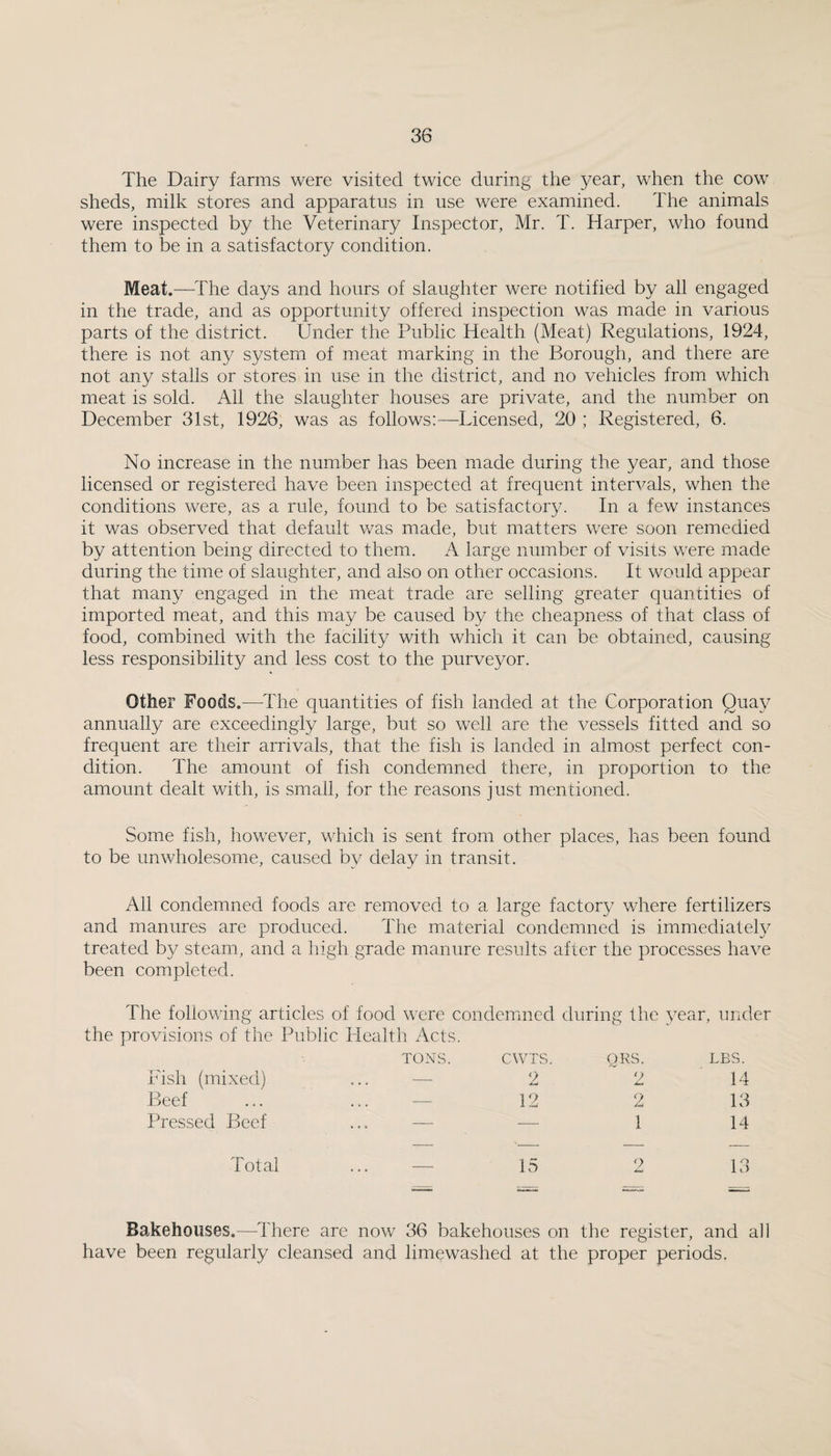 The Dairy farms were visited twice during the year, when the cow sheds, milk stores and apparatus in use were examined. The animals were inspected by the Veterinary Inspector, Mr. T. Harper, who found them to be in a satisfactory condition. Meat.—^^fhe days and hours of slaughter were notified by all engaged in the trade, and as opportunity offered inspection was made in various parts of the district. Under the Public Health (Meat) Regulations, 1924, there is not any system of meat marking in the Borough, and there are not any stalls or stores in use in the district, and no vehicles from which meat is sold. All the slaughter houses are private, and the num*ber on December 31st, 1926, was as follows:—Licensed, 20 ; Registered, 6. No increase in the number has been made during the year, and those licensed or registered have been inspected at frequent intervals, when the conditions were, as a rule, found to be satisfactory. In a few instances it was observed that default was made, but matters were soon remedied by attention being directed to them. A large number of visits were made during the time of slaughter, and also on other occasions. It would appear that many engaged in the meat trade are selling greater quantities of imported meat, and this may be caused by the cheapness of that class of food, combined with the facility with which it can be obtained, causing less responsibility and less cost to the purveyor. Other Foods.—^The quantities of fish landed at the Corporation Quay annually are exceedingly large, but so well are the vessels fitted and so frequent are their arrivals, that the fish is landed in almost perfect con¬ dition. The amount of fish condemned there, in proportion to the amount dealt with, is small, for the reasons just mentioned. Some fish, however, which is sent from other places, has been found to be unwholesome, caused by delay in transit. All condemned foods are removed to a large factory where fertilizers and manures are produced. The material condemned is immediately treated by steam, and a high grade manure results after the processes have been completed. The following articles of food were condemned during the year, under the provisions of the Public Health Acts. TONS. CWTS. QRS. LES. Pish (mixed) ... — 2 (i AmJ 14 Beef ... — 12 2 13 Pressed Beef — •—• 1 14 Total — 15 2 13 Bakehouses.—There are now 36 bakehouses on the register, and all have been regularly cleansed and lim^washed at the proper periods.