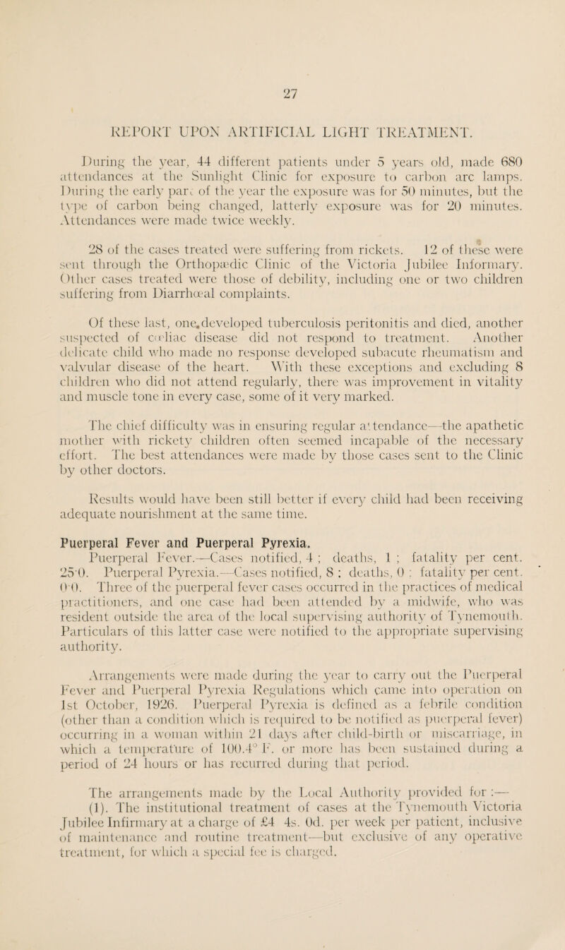 REPORT UPON ARTIFICIAL LIGHT TREATMENT. During the year, 44 different patients under 5 years old, made 680 attendances at the Sunlight Clinic for exposure to carbon arc lamps. During tlie early pari of the year the exposure was for 50 minutes, but the type of carbon being changed, latterly exposure was for 20 minutes. Attendances were made twice weekly. , .... - 28 of the cases treated were suffering from rickets. 12 of these were sent through the Orthopaedic Clinic of the Victoria Jubilee Informary. Other cases treated were those of debility, including one or two children suffering from Diarrhoeal complaints. Of these last, one,developed tuberculosis peritonitis and died, another suspected of cadiac disease did not respond to treatment. Another delicate child who made no response developed subacute rheumatism and valvular disease of the heart. With these exceptions and excluding 8 children who did not attend regularly, there was improvement in vitality and muscle tone in every case, some of it very marked. The chief difficulty was in ensuring regular attendance—the apathetic mother with rickety children often seemed incapable of the necessary effort. The best attendances were made by those cases sent to the Clinic by other doctors. Results would have been still better if every child had been receiving adequate nourishment at the same time. Puerperal Fever and Puerperal Pyrexia. Puerperal Fever.—Cases notified, 4 ; deaths, 1 ; fatality per cent. 25 0. Puerperal Pyrexia.—-Cases notified, 8 ; deaths, 0 : fatality per cent. 0 0. Three of the puerperal fever cases occurred in the practices of medical practitioners, and one case had been attended by a midwife, who was resident outside the area of the local supervising authority of Tynemouth. Particulars of this latter case were notified to the appropriate supervising authority. Arrangements were made during the year to carry out the Puerperal Fever and Puerperal Pyrexia Regulations which came into operation on 1st October, 1926. Puerperal Pyrexia is defined as a febrile condition (other than a condition which is required to be notified as puerperal fever) occurring in a woman within 21 days after child-birth or miscarriage, in which a temperature of 100.4° Id or more has been sustained during a period of 24 hours or has recurred during that period. The arrangements made by the Local Authority provided for :— (1). The institutional treatment of cases at the Tynemouth Victoria Jubilee Infirmary at a charge of £4 4s. Od. per week per patient, inclusive of maintenance and routine treatment—but exclusive of any operative treatment, for which a special fee is charged.