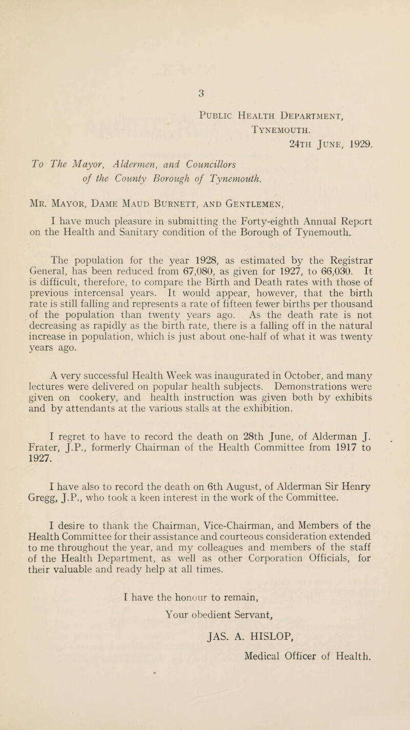 Public Health Department, Tynemouth. 24th June, 1929, To The Mayor, Aldermen, and Councillors of the County Borough of Tynemouth. Mr. Mayor, Dame Maud Burnett, and Gentlemen, I have much pleasure in submitting the Forty-eighth Annual Report on the Health and Sanitary condition of the Borough of Tynemouth. The population for the year 1928, as estimated by the Registrar General, has been reduced from 67,080, as given for 1927, to 66,030. It is difficult, therefore, to compare the Birth and Death rates with those of previous intercensal years. It would appear, however, that the birth rate is still falling and represents a rate of fifteen fewer births per thousand of the population than twenty years ago. As the death rate is not decreasing as rapidly as the birth rate, there is a falling off in the natural increase in population, which is just about one-half of what it was twenty years ago. A very successful Health Week was inaugurated in October, and many lectures were delivered on popular health subjects. Demonstrations were given on cookery, and health instruction was given both b}^ exhibits and by attendants at the various stalls at the exhibition. I regret to have to record the death on 28th June, of Alderman J. Frater, J.P., formerly Chairman of the Health Committee from 1917 to 1927. I have also to record the death on 6th August, of Alderman Sir Henry Gregg, J.P., who took a keen interest in the work of the Committee. I desire to thank the Chairman, Vice-Chairman, and Members of the Health Committee for their assistance and courteous consideration extended to me throughout the year, and my colleagues and members of the staff of the Health Department, as well as other Corporation Officials, for their valuable and ready help at all times. I have the honour to remain, Your obedient Servant, JAS. A. HISLOP, Medical Officer of Health.